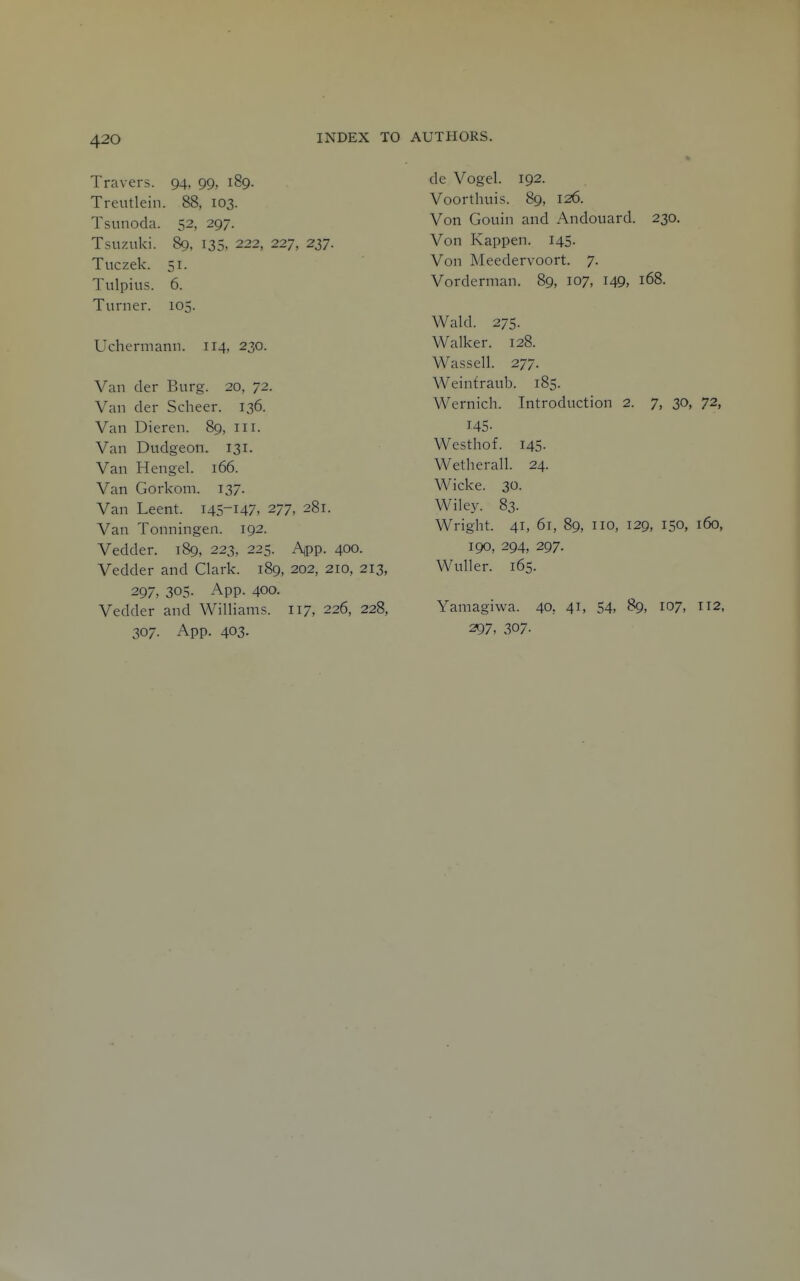 Travers. 94. 99, 189. Treutlein. 88, 103. Tsnnoda. 52, 297. Tsuznki. 89, 135, 222, 227, 237. Tuczek. 51. Tulpius. 6. Turner. 105. Uchermann. 114, 230. Van der Burg. 20, 72. Van der Scheer. 136. Van Dieren. 89, in. Van Dudgeon. 131. Van Hen gel. 166. Van Gorkom. 137. Van Leent. 145-147, 277, 281. Van Tonningen. 192. Vedder. 189, 223, 225. App. 400. Vedder and Clark. 189, 202, 210, 213, 297, 305. App. 400. Vedder and Williams. 117, 226, 228, 307. App. 403. de Vogel. 192. Voorthuis. 89, 126. Von Gouin and Andouard. 230. Von Kappen. 145. Von Meedervoort. 7. Vorderman. 89, 107, 149, 168. Wald. 275. Walker. 128. Wassell. 277. Weintraub. 185. Wernich. Introduction 2. 7, 30, 72, 145. Westhof. 145- Wetherall. 24. Wicke. 30. Wiley. 83. Wright. 41, 61, 89, no, 129, 150, 160, 190, 294, 297. WuUer. 165. Yamagiwa. 40, 41, 54, 89, 107, n2, 297. 307-