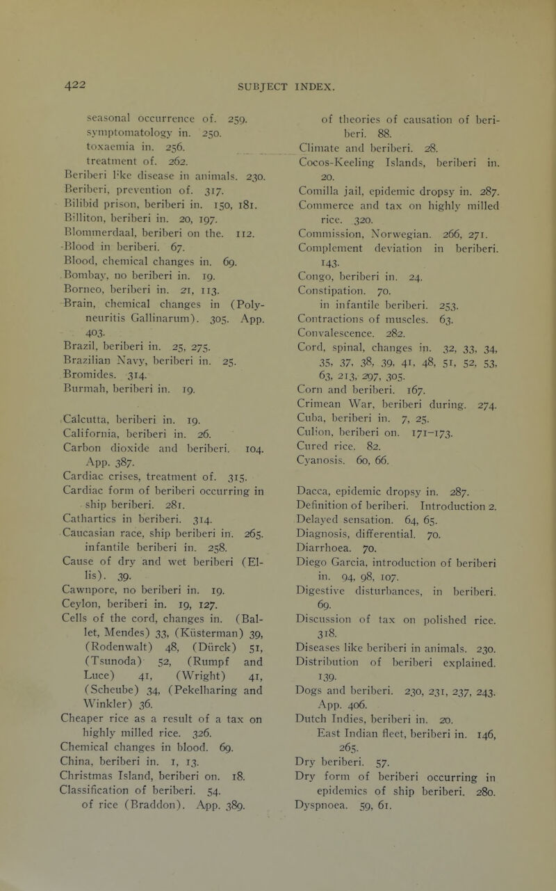 seasonal occurrence of. 259. symptomatology in. 250. toxaemia in. 256. treatment of. 262. Beriberi I'ke disease in animals. 230. Beriberi, prevention of. 317. Bilibid prison, beriberi in. 150, 181. Billiton, beriberi in. 20, 197. Blommerdaal. beriberi on the. 112. •Blood in beriberi. 67. Blood, chemical changes in. 69. .Bombay, no beriberi in. 19. Borneo, beriberi in. 21, 113. Brain, chemical changes in (Poly- neuritis Gallinarum). 305. App. 403- Brazil, beriberi in. 25, 275. Brazilian Navy, beriberi in. 25. Bromides. 314. Burmah, beriberi in. 19. Calcutta, beriberi in. 19. California, beriberi in. 26. Carbon dioxide and beriberi. 104. App. 387. Cardiac crises, treatment of. 315. Cardiac form of beriberi occurring in ship beriberi. 281. Cathartics in beriberi. 314. Caucasian race, ship beriberi in. 265. infantile beriberi in. 258. Cause of dry and wet beriberi (El- lis). 39. Cawnpore, no beriberi in. 19. Ceylon, beriberi in. 19, 127. Cells of the cord, changes in. (Bal- let, Mendes) 33, (Kiisterman) 39, (Rodenwalt) 48, (Diirck) 51, (Tsunoda) 52, (Rumpf and Luce) 41, (Wright) 41, (Scheube) 34, (Pekelharing and Winkler) 36. Cheaper rice as a result of a tax on highly milled rice. 326. Chemical changes in blood. 69. China, beriberi in. i, 13. Christmas Island, beriberi on. 18. Classification of beriberi. 54. of rice (Braddon). App. 389. of theories of causation of beri- beri. 88. Climate and beriberi. 28. Cocos-Keeling Islands, beriberi in. 20. Coniilla jail, epidemic dropsy in. 287. Commerce and tax on highly milled rice. 320. Commission, Norwegian. 266, 271. Complement deviation in beriberi. 143- Congo, beriberi in. 24. Constipation. 70. in infantile beriberi. 253. Contractions of muscles. 63. Convalescence. 282. Cord, spinal, changes in. 32, 33, 34, 35, 37, 38, 39, 41, 48, 51, 52. S3, 63, 213, 297, 305. Corn and beriberi. 167. Crimean War, beriberi during. 274. Cuba, beriberi in. 7, 25. Culion, beriberi on. 171-173. Cured rice. 82. Cyanosis. 60, 66. Dacca, epidemic dropsy in. 287. Definition of beriberi. Introduction 2. Delayed sensation. 64, 65. Diagnosis, differential. 70. Diarrhoea. 70. Diego Garcia, introduction of beriberi in. 94, 98, 107. Digestive disturbances, in beriberi. 69. Discussion of tax on polished rice. 318. Diseases like beriberi in animals. 230. Distribution of beriberi explained. 139- Dogs and beriberi. 230, 231, 237, 243. App. 406. Dutch Indies, beriberi in. 20. East Indian fleet, beriberi in. 146, 265. Dry beriberi. 57. Dry form of beriberi occurring in epidemics of ship beriberi. 280. Dyspnoea. 59, 61.