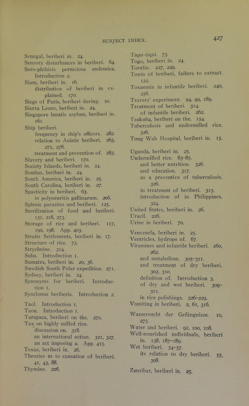 Senegal, beriberi in. 24. Sensory disturbances in beriberi. 64. Sero-phthisis perniciosa endemica. Introduction 2. Siam, beriberi in. 16. distribution of l)eriberi in ex- plained. 170. Siege of Paris, beriberi during. 10. Sierra Leone, beriberi in. 24. Singapore lunatic asylum, beriberi in. 161. Ship beriberi. frequency in ship's officers. 282. relation to Asiatic beriberi. 265, 271, 278. treatment and prevention of. 283. Slavery and beriberi. 170. Society Islands, beriberi in. 24. Soudan, beriberi in. 24. South America, beriberi in. 25. South Carolina, beriberi in. 27. Spasticity in beriberi. 63. in polyneuritis gallinarum. 206. Splenic parasites and beriberi. 125. Sterilization of food and beriberi. 131, 218, 273. Storage of rice and beriberi. 117, 190, 198. App. 403. Straits Settlements, beriberi in. 17. Structure of rice. 73. Strychnine. 314. Suba. Introduction i. Sumatra, beriberi in. 20, 36. Swedish South Polar expedition. 271. Sydney, beriberi in. 24. Synonyms for beriberi. Introduc- tion I. Synclonus beriberia. Introduction 2. Taol. Introduction i. Taon. Introduction i. Tarapaca, beriberi on the. 270. Tax on highly milled rice. discussion on. 318. an international action. 321, 327. an act imposing a. App. 415. Texas, beriberi in. 26. Theories as to causation of beriberi. 41, 43. 88. Thymine. 226. Tiqui-tiqui. 75. Togo, beriberi in. 24. Torulin. 227, 229. Toxin of beriberi, failure to extract. 122. Toxaemia in infantile beriberi. 240, 256. Travers' experiment. 94, 99, 189. Treatment of beriberi. 314. of infantile beriberi. 262. Tsukuba, beriberi on the. 154. Tuberculosis and undermilled rice. 326. Tung Wah Hospital, beriberi in. 15. Uganda, beriberi in. 25. Undermilled rice. 83-85. and better nutrition. 326. and education. 317. as a preventive of tuberculosis. 326. in treatment of beriberi. 315. introduction of in Philippines. 324. United States, beriberi in. 26. Uracil. 226. Urine in beriberi. 70. Venezuela, beriberi in. 25. Ventricles, hydrops of. 67. Vitamines and infantile beriberi. 260, 262. and metabolism. 305-311. and treatment of dry beriberi. 302, 310. definition of. Introduction 3. of dry and wet beriberi. 309- 311- in rice poHshings. 226-229. Vomiting in beriberi. 2, 61, 316. Wassersticht der Gefangnisse. 10, 275- . Water and beriberi. 92, 100, 108. Well-nourished individuals, beriberi in. 138, 187-189. Wet beriberi. S4-57. its relation to dry beriberi. 55, 308. Zanzibar, beriberi in. 25.