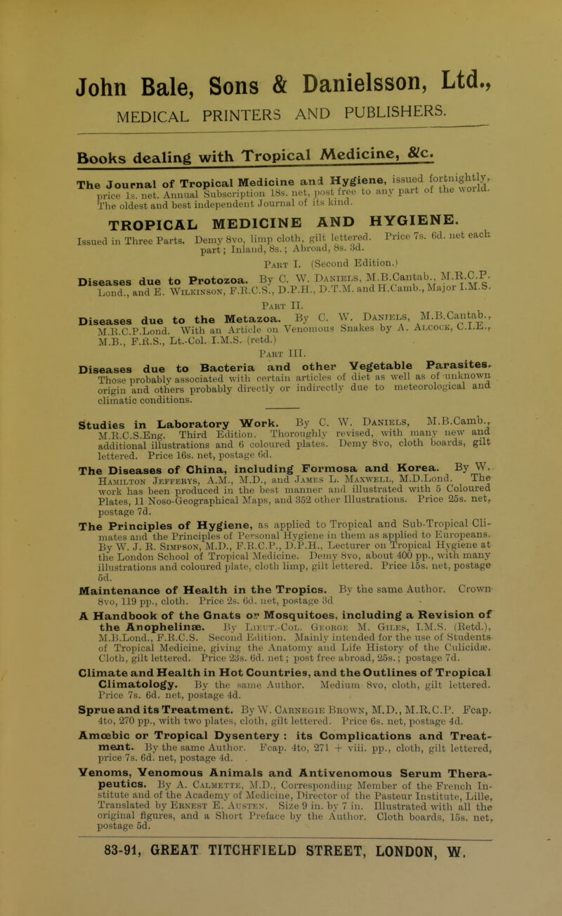 John Bale, Sons & Danielsson, Ltd., MEDICAL PRINTERS AND PUBLISHERS^ Books dealing with Tropical Medicine, &c. The Journal of Tropical Medicine and Hygiene, issued foitnightly, prke Is. net. Annual Subscription LSs. net, po«t free to any part of the uoild. The oldest and best independent Journal of its land. TROPICAL MEDICINE AND HYGIENE. Issued in Three Parts. Demy 8vo, limp cloth gilt lettered. Price 7s. (id. net each part; Inland, 8s.; Abroad, 8s. 6d. Part I. (Second Edition.) Diseases due to Protozoa. By C. W. Daniels, M.B.Oantab M.R.C.P. Lond., and E. Wilkinson, F.E.C.S., D.P.H., D.T.M. andH.Camb,, Major I.M.S. Pabt II. Diseases due to the Metazoa. By C. W. Daniels, M.B.Cantab., MKC P.Lond. With an Article on Venomous Snakes by A. Alcock, L..L.L.., M.B., F.fl.S., Lt.-Col. I.M.S. (retd.) Part III. Diseases due to Bacteria and other Vegetable Parasites. Those probably associated with certain articles of diet as well as of unknown origin and others probably directly or indirectly due to meteorological and climatic conditions. Studies in Laboratory Work. By C. W. Daniels, M.B.Camb., M.R.C.S.Eug. Third Edition. Thoroughly revised, with many new and additional illustrations and 6 coloured plates. Demy Bvo, cloth boards, gilt lettered. Price 16s. net, postage 6d. The Diseases of China, including Formosa and Korea. By W. Hamilton Jkffebys, A.M., M.D., and .Tames L. Maxwell, M.D.Lond. The work has been produced in the best manner and illustrated with 5 Coloured Plates, 11 Noso-Geographical Maps, and 352 other Illustrations. Price 25s. net, postage 7d. The Principles of Hygiene, as applied to Tropical and Sub-Tropical Cli- mates and the Principles of Personal Hygiene in them as applied to Europeans. By W. J. R. Simpson, M.D., P.R.C.P., D.P.H., Lecturer on Troincal Hygiene at the London School of Tropical Medicine. Demy 8vo, about 400 pp., %\ ith many illustrations and coloured plate, cloth limp, gilt lettered. Price i5s. net, postage 5d. Maintenance of Health in the Tropics. By the same Author. Crown 8vo, 119 pp., cloth. Price'2s. Gtl. net, postage iSd A Handbook of the Gnats o.r Mosquitoes, including a Revision of the Anophelinae. By Likut.-Col. Gkokge M. Giles, I.M.S. (Retd.), M.D.Lond., F.R.C.S. Second Edition. Mainly intended for the use of Students of Tropical Medicine, giving the Anatomj- and Ijife History of the Ciilicidae. Cloth, gilt lettered. Price 2ys. (3d. net; post free abroad, 25s.; postage 7d. Climate and Health in Hot Countries, and the Outlines of Tropical Climatology. By the same Author. Medium 8vo, cloth, gilt lettered. Price 7s. 6d. net, postage 4d. Sprue and its Treatment. By W. Carnegie Beown, M.D., M.R.C.P. Fcap. 4to, 270 pp., with two plates, cloth, gilt lettered. Price 6s. net, postage 4d. Amoebic or Tropical Dysentery : its Complications and Treat- ment. By the same Author. Fcap. 4to, 271 + viii. pp., cloth, gilt lettered, price 7s. 6d. net, postage 4d. Yenoms, Venomous Animals and Antivenomous Serum Thera- peutics. By A. Calmette, ]\I.D., Corresponding Member of the French In- stitute and of the Academy of Medicine, Director of the Pasteur Institute, Lille, Translated by Ernest E. Austen. Si/.e 9 in. by 7 in. Illustrated with all the original figures, and a Short Preface by the Author. Cloth boards, 15s. net^ postage 5d.