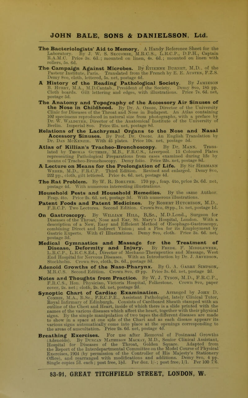 The Bacteriologists' Aid to Memory. A Handy Reference Sheet for the Laboratory. By J. W. S. Skccombe, M.Il.G.S., L.H.C.P., D.P.H., Captain R.A.M.C.  Price as. 6cl.; monnted on linen, 4s. Gd.; mounted on linen with rollers, 5s. Gd. The Campaign Against Microbes. By Etienne Burnet, M.D. , of the Pastenr Institute, Paris. Translated from the French by E. 15. Austen, F.Z.S. Demy 8vo, cloth, lettered, 5s. net, postage 4d. A History of the Reading Pathological Society. By Jamieson B. Hi-RKV, M.A., iM.D.Cantab., President of the Society. Demy 8vo, 185 pp. Cloth boards. Gilt lettering and edges, with illustrations. Price 7s. 6d. net, postage 5d. The Anatomy and Topography of the Accessory Air Sinuses of the Nose in Childhood. By Dr. A. Onodi, Director of the University Clinic for Diseases of the Throat and Nose in Budapest. An Atlas containing 102 specimens reproduced in natural size froui pbotograpbs, with a preface by Dr. W. Waldeyek. Director of the Anatomical Institute of the University of Berlin. Imperial 8vo. Price 21s. net, postage Sd. Relations of the Lachrymal Organs to the Nose and Nasal Accessory Sinuses. By Prof. Dr. Onodi. An English Translation by Dr. Dan McKenzie. With 45 plates. Price 10s. net, postage 5d. Atlas of Killian's Tracheo-Bronchoscopy. By Dr. Mann. Trans lated by Thomas (-iiTHBiE, M.B., F.R.C.S., Liverpool. 15 Coloured Plates representing Pathological Preparations from cases examined during life by means of Tracheo-Bronchoscopy. Demy folio. Price 22s. net, postage 8d. A Lecture on Means for the Prolongation of Life. By Sir Hermann Webeb, M.D., F.R.C.P. Third Edition. Revised and enlarged. Demy 8vo, 222 pp., cloth, gilt lettered. Price 4s. 6d. net, postage 4d. The Rat Problem. ByW. R. Boelter. 170 pp., fcap. 4to, price 2s. 6d. net, postage 4d. With numerous interesting illustrations. Household Pests and Household Remedies. By the same Author. Fcap. 4to. Price 2s. 6d. net, postage 3d. V\'ith numerous illustrations. Patent Foods and Patent Medicines. By Robert Hutchison, M.D., F.R.C.P. Two Lectures. Second Edition. Crown 8vo, 48pp., Is. net, postage Id. On Gastroscopy. By William Hill, B.Sc, M.D.Lond., Surgeon for Diseases of the Throat, Nose and Ear, St. Mary's Hospital, London. With a description of a New, Easy and Efficient Method of Gisophago-Gastroscopy, combining Direct and Indirect Vision ; and a Plea for its Employment by Gastric Experts. With 47 Illustrations. Demy 8vo, cloth. Price bs. Gd. net, postage 3d. Medical Gymnastics and Massage for the Treatment of Disease, Deformity and Injury. By Fhedk. F. Middleweek, L.R.C.P., L.R.C.S.Ed., Director of Mechano-Therapeutics and Massage, West End Hospital for Nervous Diseases. With an Introduction by Dr. J. Akvedson, Stockliolm. Crown 8vo, cloth, 2s. Gd., postage 3d. Adenoid Growths of the Naso-Pharynx. By G. A. Garry Simpson, M.R.C.S. Second I'klitiou. Crown 8vo, 49 pp. Price 3s. Gd. net, postage 2d. Notes and Thoughts from Practice. By W. J. Tyson, M.D., F.R.C.P., F.R.C.S., Hon. Physician, Victoria Hospital, Folkestone. Crown 8vo, paper cover, 2s. net; cloth, 2s. Gd. net, postage 2d. Synoptic Chart of Cardiac Examination. Arranged by John D. CoMRiE, M.A., B.Sc, F.R.C.P.E., Assistant Pathologist, lately Clinical Tutor, Royal Infirmary of Edinburgh. Consists of Cardboard Sheath stamped with an outline of the Chest and Heart, inside of which there is a slide printed with the names of the various diseases which affect the heart, together with their physical signs. By the simple manipulation of two tapes the different diseases are made to show in a space at one side of the Chart and as each disease appears- its various signs automatically come into place at the openings corresponding to the areas of auscultation. Price 2s. Gd. net, postage 4d. Breathing Exercises. For use after Removal of Postnasal Growths (Adenoids). Bv Dlnc.vn Matheson Mackay, M.D., Senior Clinical Assistant, Hospital for Diseases of the Throat, Golden Square. Adapted from the Report of the Interdepartmental Committee on the Model Course of Physical' Exercises, 1904 (by permission of the Controller of His Majesty's Stationery Office), and rearranged with modifications and additions. Demy 8vo, 4 pp. Single copies Id. each ; post free, l|d. Per doz. II-; post free, 1/1. Per 100 7/6.