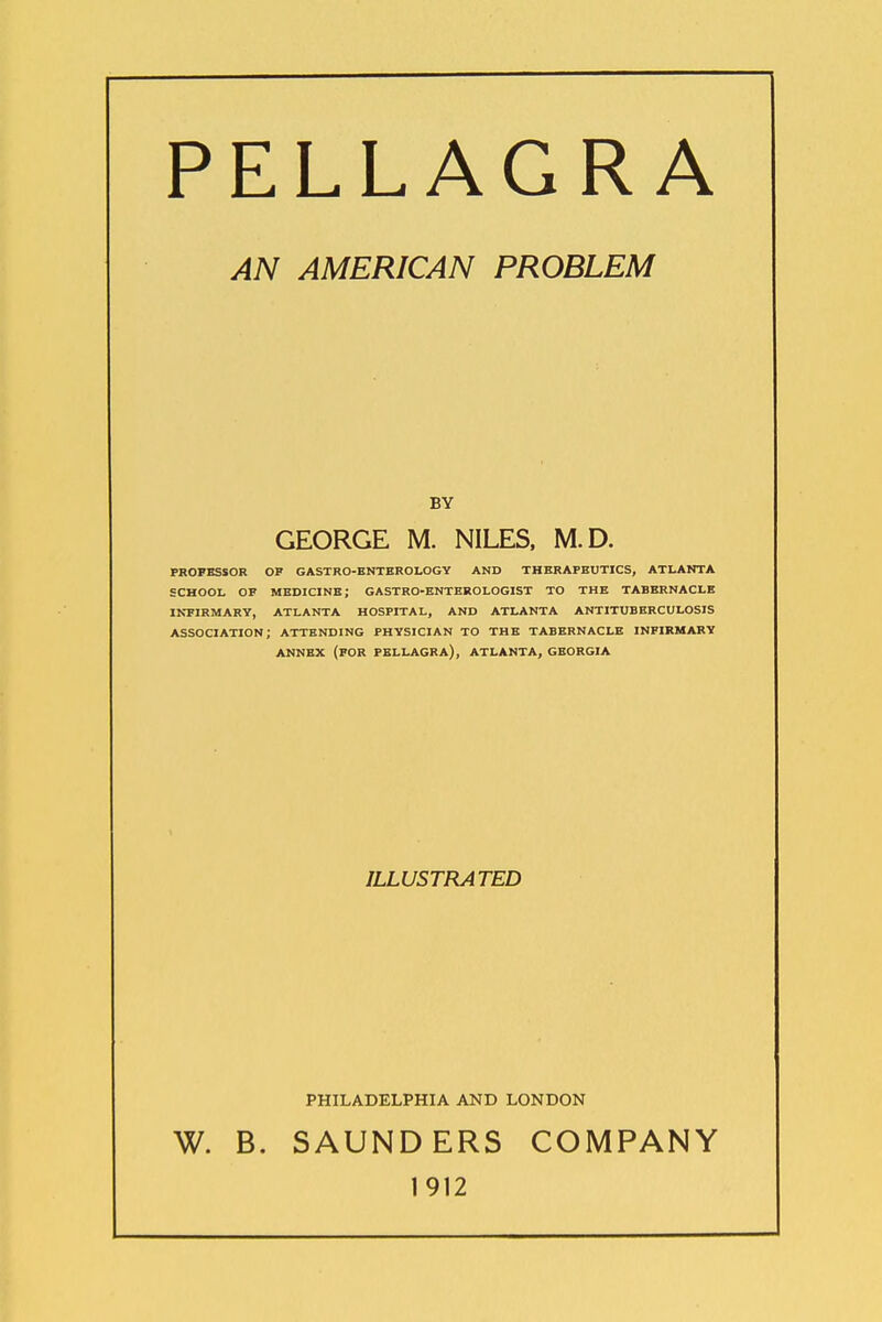 PELLAGRA AN AMERICAN PROBLEM BY GEORGE M. NILES. M.D. PROFESSOR OP GASTRO-ENTEROLOGY AND THERAPEUTICS, ATLANTA SCHOOL OF medicine; GASTRO-ENTEROLOGIST TO THE TABERNACLE INPIRMARY, ATLANTA HOSPITAL, AND ATLANTA ANTITUBERCULOSIS association; ATTENDING PHYSICIAN TO THE TABERNACLE INFIRMARY ANNEX (FOR PELLAGRA), ATLANTA, GEORGIA ILLUSTRATED PHILADELPHIA AND LONDON W. B. SAUNDERS COMPANY 1912