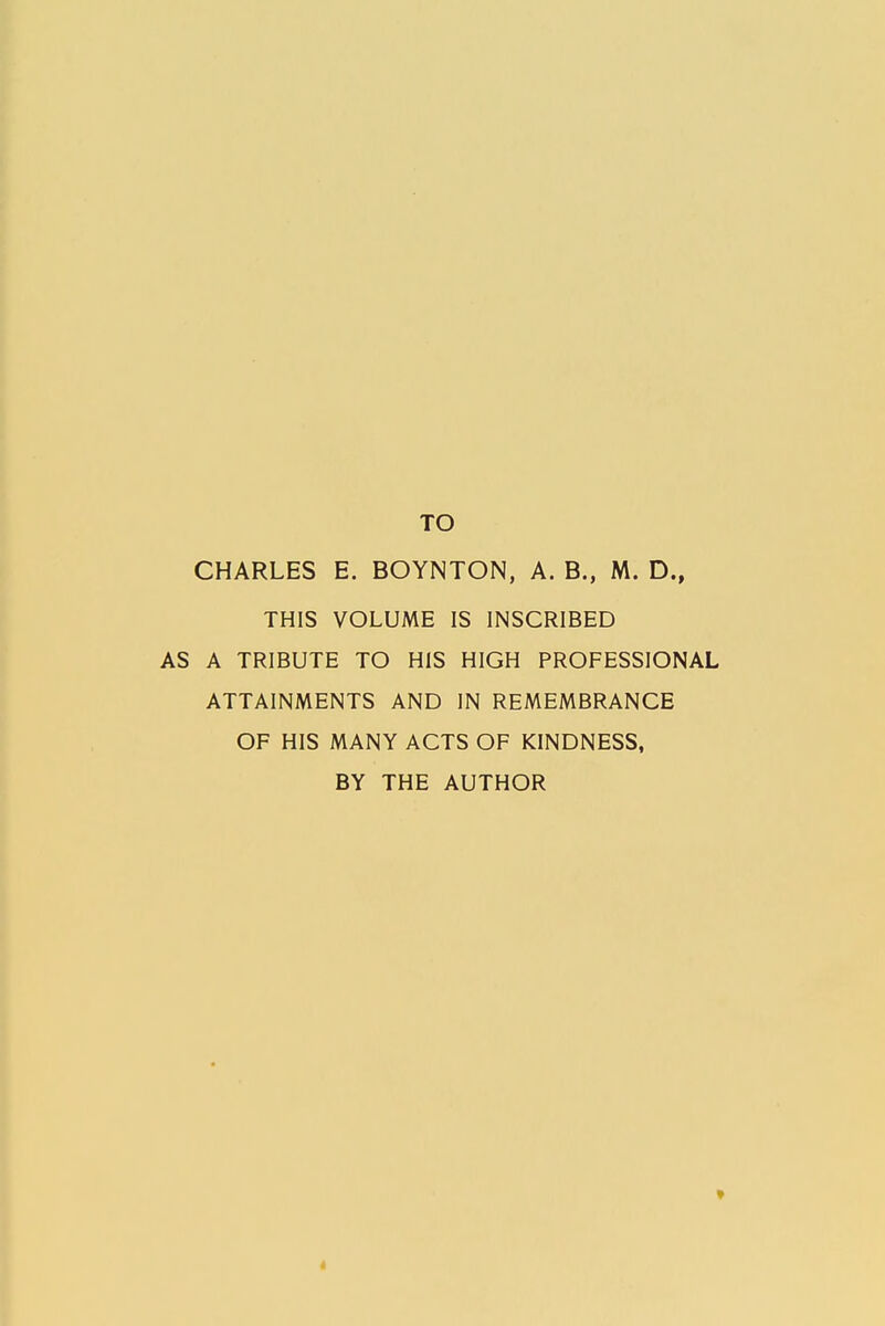 TO CHARLES E. BOYNTON, A. B., M. D., THIS VOLUME IS INSCRIBED A TRIBUTE TO HIS HIGH PROFESSIONAL ATTAINMENTS AND IN REMEMBRANCE OF HIS MANY ACTS OF KINDNESS, BY THE AUTHOR