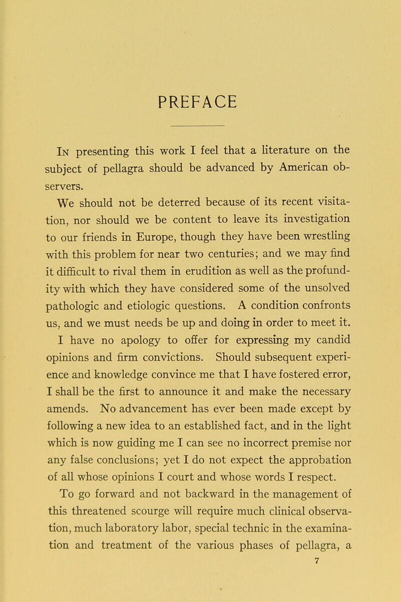 PREFACE In presenting this work I feel that a literature on the subject of pellagra should be advanced by American ob- servers. We should not be deterred because of its recent visita- tion, nor should we be content to leave its investigation to our friends in Europe, though they have been wrestling with this problem for near two centuries; and we may find it difl&cult to rival them in erudition as well as the profund- ity with which they have considered some of the unsolved pathologic and etiologic questions. A condition confronts us, and we must needs be up and doing in order to meet it. I have no apology to offer for expressing my candid opinions and firm convictions. Should subsequent experi- ence and knowledge convince me that I have fostered error, I shall be the first to announce it and make the necessary amends. No advancement has ever been made except by following a new idea to an estabHshed fact, and in the light which is now guiding me I can see no incorrect premise nor any false conclusions; yet I do not expect the approbation of all whose opinions I court and whose words I respect. To go forward and not backward in the management of this threatened scourge will require much clinical observa- tion, much laboratory labor, special technic in the examina- tion and treatment of the various phases of pellagra, a