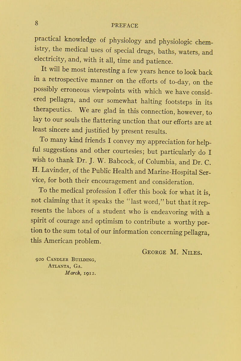 PREFACE practical knowledge of physiology and physiologic chem- istry, the medical uses of special drugs, baths, waters, and electricity, and, with it all, time and patience. It will be most interesting a few years hence to look back in a retrospective manner on the efforts of to-day, on the possibly erroneous viewpoints with which we have consid- ered peUagra, and our somewhat halting footsteps in its therapeutics. We are glad in this connection, however, to lay to our souls the flattering unction that our efforts are at least sincere and justified by present results. To many kind friends I convey my appreciation for help- ful suggestions and other courtesies; but particularly do I wish to thank Dr. J. W. Babcock, of Columbia, and Dr. C. H. Lavinder, of the Public Health and Marine-Hospital Ser- vice, for both their encouragement and consideration. To the medical profession I offer this book for what it is, not claiming that it speaks the last word, but that it rep- resents the labors of a student who is endeavoring with a spirit of courage and optimism to contribute a worthy por- tion to the sum total of our information concerning pellagra, this American problem. George M. Niles. 920 Candler Btjilding, Atlanta, Ga. March, 1912.