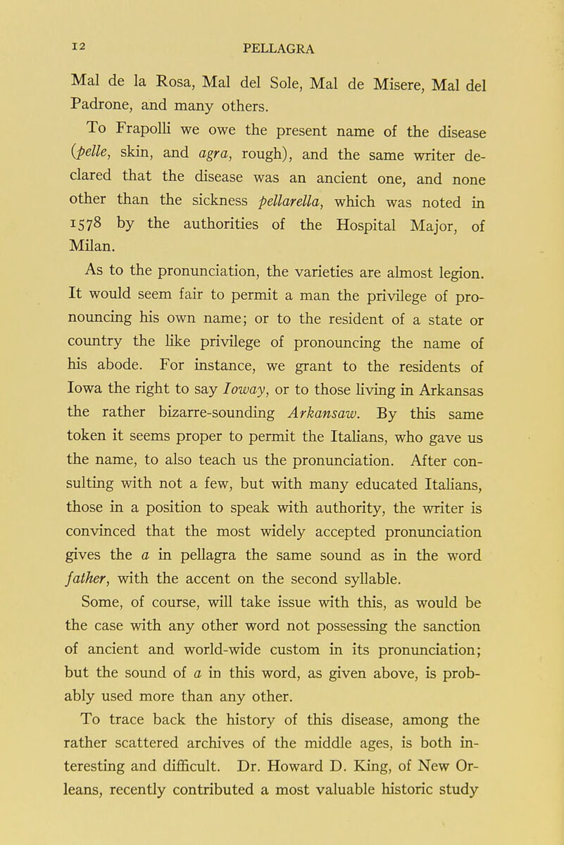 Mai de la Rosa, Mai del Sole, Mai de Misere, Mai del Padrone, and many others. To FrapoUi we owe the present name of the disease {pelle, skin, and agra, rough), and the same writer de- clared that the disease was an ancient one, and none other than the sickness pellarella, which was noted in 1578 by the authorities of the Hospital Major, of Milan. As to the pronunciation, the varieties are almost legion. It would seem fair to permit a man the privilege of pro- noimcing his own name; or to the resident of a state or coimtry the like privilege of pronouncing the name of his abode. For instance, we grant to the residents of Iowa the right to say loway, or to those Uving in Arkansas the rather bizarre-sounding Arkansaw. By this same token it seems proper to permit the Italians, who gave us the name, to also teach us the pronunciation. After con- sulting with not a few, but with many educated Italians, those in a position to speak with authority, the writer is convinced that the most widely accepted pronunciation gives the a in pellagra the same sound as in the word father, with the accent on the second syllable. Some, of course, will take issue with this, as would be the case with any other word not possessing the sanction of ancient and world-wide custom in its pronunciation; but the sound of a in this word, as given above, is prob- ably used more than any other. To trace back the history of this disease, among the rather scattered archives of the middle ages, is both in- teresting and difficult. Dr. Howard D. Kling, of New Or- leans, recently contributed a most valuable historic study