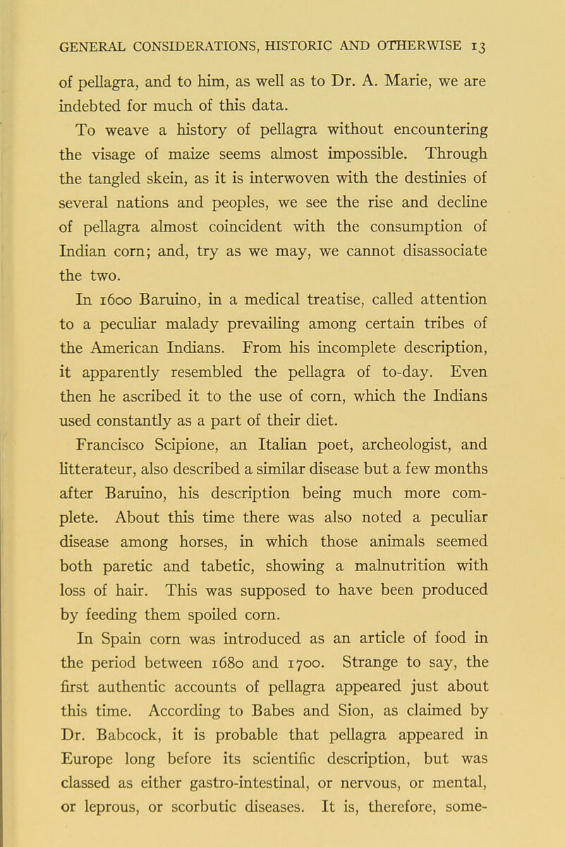 of pellagra, and to him, as well as to Dr. A. Marie, we are indebted for much of this data. To weave a history of pellagra without encountering the visage of maize seems almost impossible. Through the tangled skein, as it is interwoven with the destinies of several nations and peoples, we see the rise and decline of pellagra almost coincident with the consumption of Indian com; and, try as we may, we cannot disassociate the two. In 1600 Baruino, in a medical treatise, called attention to a peculiar malady prevailing among certain tribes of the American Indians. From his incomplete description, it apparently resembled the pellagra of to-day. Even then he ascribed it to the use of corn, which the Indians used constantly as a part of their diet. Francisco Scipione, an Italian poet, archeologist, and Htterateur, also described a similar disease but a few months after Baruino, his description being much more com- plete. About this time there was also noted a peculiar disease among horses, in which those animals seemed both paretic and tabetic, showing a malnutrition with loss of hair. This was supposed to have been produced by feeding them spoiled corn. In Spain corn was introduced as an article of food in the period between 1680 and 1700. Strange to say, the first authentic accounts of pellagra appeared just about this time. According to Babes and Sion, as claimed by Dr. Babcock, it is probable that pellagra appeared in Europe long before its scientific description, but was classed as either gastro-intestinal, or nervous, or mental, or leprous, or scorbutic diseases. It is, therefore, some-