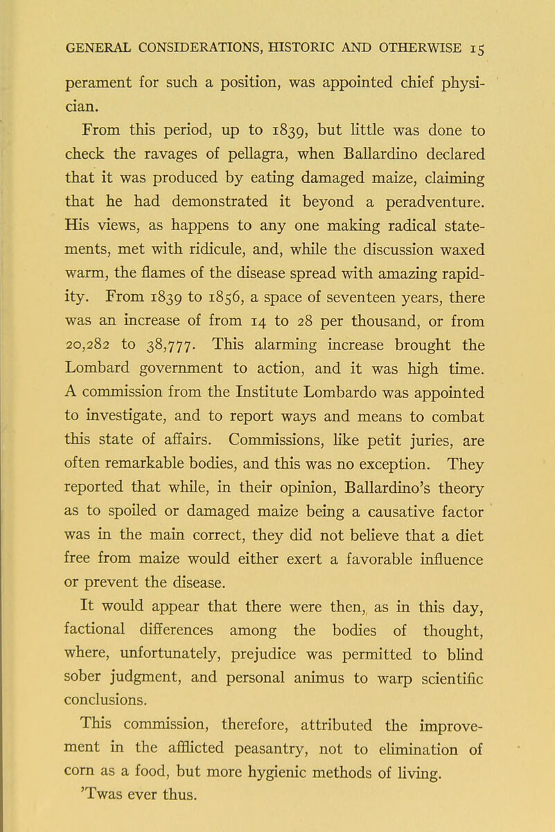 perament for such a position, was appointed chief physi- cian. From this period, up to 1839, but Httle was done to check the ravages of pellagra, when Ballardino declared that it was produced by eating damaged maize, claiming that he had demonstrated it beyond a peradventure. His views, as happens to any one making radical state- ments, met with ridicule, and, while the discussion waxed warm, the flames of the disease spread with amazing rapid- ity. From 1839 to 1856, a space of seventeen years, there was an increase of from 14 to 28 per thousand, or from 20,282 to 38,777. This alarming increase brought the Lombard government to action, and it was high time. A commission from the Institute Lombardo was appointed to investigate, and to report ways and means to combat this state of affairs. Commissions, like petit juries, are often remarkable bodies, and this was no exception. They reported that while, in their opinion, Ballardino's theory as to spoiled or damaged maize being a causative factor was in the main correct, they did not believe that a diet free from maize would either exert a favorable influence or prevent the disease. It would appear that there were then, as in this day, factional differences among the bodies of thought, where, imfortunately, prejudice was permitted to blind sober judgment, and personal animus to warp scientific conclusions. This commission, therefore, attributed the improve- ment in the afflicted peasantry, not to elimination of com as a food, but more hygienic methods of Uving. 'Twas ever thus.