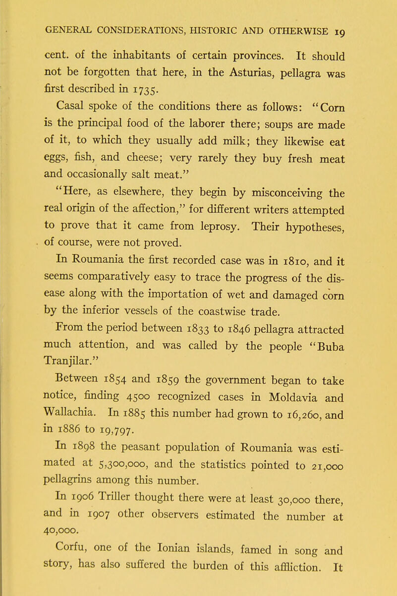 cent, of the inhabitants of certain provinces. It should not be forgotten that here, in the Asturias, pellagra was first described in 1735. Casal spoke of the conditions there as follows: Com is the principal food of the laborer there; soups are made of it, to which they usually add milk; they likewise eat eggs, fish, and cheese; very rarely they buy fresh meat and occasionally salt meat. Here, as elsewhere, they begin by misconceiving the real origin of the affection, for different writers attempted to prove that it came from leprosy. Their hypotheses, of course, were not proved. In Roumania the first recorded case was in 1810, and it seems comparatively easy to trace the progress of the dis- ease along with the importation of wet and damaged corn by the inferior vessels of the coastwise trade. From the period between 1833 to 1846 pellagra attracted much attention, and was called by the people Buba Tranjilar. Between 1854 and 1859 the government began to take notice, finding 4500 recognized cases in Moldavia and Wallachia. In 1885 this number had grown to 16,260, and in 1886 to 19,797. In 1898 the peasant population of Roumania was esti- mated at 5,300,000, and the statistics pointed to 21,000 pellagrins among this number. In 1906 Triller thought there were at least 30,000 there, and in 1907 other observers estimated the number at 40,000. Corfu, one of the Ionian islands, famed in song and story, has also suffered the burden of this affliction. It