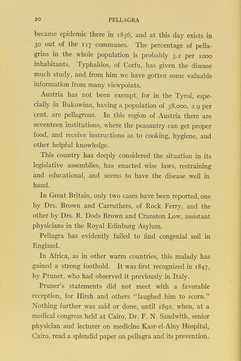 became epidemic there in 1856, and at this day exists in 30 out of the 117 communes. The percentage of pella- grins in the whole population is probably 3.2 per 1000 inhabitants. Typhaldos, of Corfu, has given the disease much study, and from hun we have gotten some valuable information from many viewpoints. Austria has not been exempt, for in the Tyrol, espe- cially in Bukowina, having a population of 38,000, 2.9 per cent, are pellagrous. In this region of Austria there are seventeen mstitutions, where the peasantry can get proper food, and receive instructions as to cookmg, hygiene, and other helpful knowledge. This country has deeply considered the situation in its legislative assemblies, has enacted wise laws, restraining and educational, and seems to have the disease well in hand. In Great Britain, only two cases have been reported, one by Drs. Brown and Carruthers, of Rock Ferry, and the other by Drs. R. Dods Brown and Cranston Low, assistant physicians in the Royal Edinburg Asylum. Pellagra has evidently failed to find congenial soil in England. In Africa, as in other warm countries, this malady has gained a strong foothold. It was first recognized in 1847, by Pruner, who had observed it previously in Italy. Primer's statements did not meet with a favorable reception, for Hirsh and others laughed him to scorn. Nothing further was said or done, until 1892, when, at a medical congress held at Cairo, Dr. F. N. Sandwith, senior physician and lecturer on medicine Kasr-el-Ainy Hospital, Cairo, read a splendid paper on pellagra and its prevention.