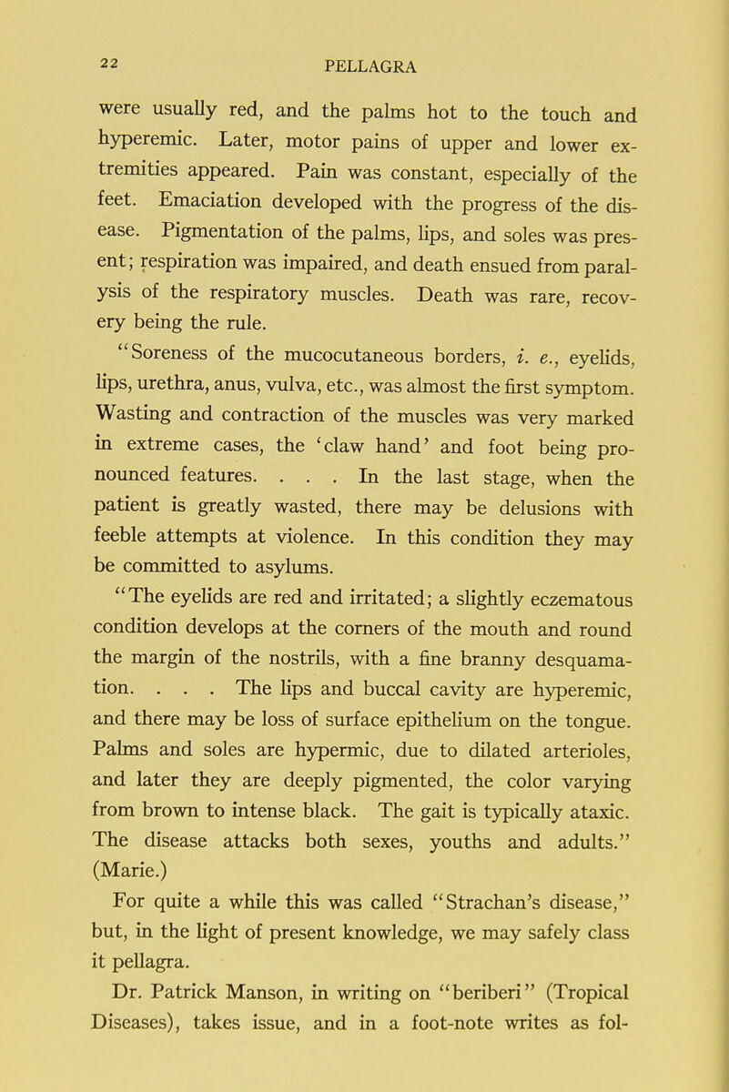 22 PELLAGRA i I were usually red, and the palms hot to the touch and hyperemic. Later, motor pains of upper and lower ex- tremities appeared. Pain was constant, especially of the feet. Emaciation developed with the progress of the dis- ease. Pigmentation of the palms, lips, and soles was pres- ent; respiration was impaired, and death ensued from paral- ] ysis of the respiratory muscles. Death was rare, recov- ! ery being the rule. i Soreness of the mucocutaneous borders, i. e., eyeHds, ! lips, urethra, anus, vulva, etc., was ahnost the first symptom. j Wasting and contraction of the muscles was very marked i in extreme cases, the 'claw hand' and foot being pro- j noimced features. ... In the last stage, when the i patient is greatly wasted, there may be delusions with • feeble attempts at violence. In this condition they may be committed to asylums. The eyelids are red and irritated; a slightly eczematous condition develops at the corners of the mouth and round ; the margin of the nostrils, with a fine branny desquama- i tion. . . . The hps and buccal cavity are hyperemic, | and there may be loss of surface epithelium on the tongue. ! Palms and soles are hypermic, due to dilated arterioles, j and later they are deeply pigmented, the color varying from brown to intense black. The gait is typically ataxic. The disease attacks both sexes, youths and adults. j (Marie.) j For quite a while this was called Strachan's disease, i but, in the light of present knowledge, we may safely class j it pellagra. ■ Dr. Patrick Manson, in writing on beriberi (Tropical j Diseases), takes issue, and in a foot-note writes as fol- i