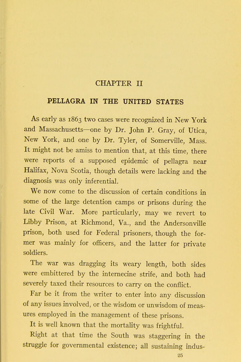 CHAPTER II PELLAGRA IN THE UNITED STATES As early as 1863 two cases were recognized in New York and Massachusetts—one by Dr. John P. Gray, of Utica, New York, and one by Dr. Tyler, of Somerville, Mass. It might not be amiss to mention that, at this time, there were reports of a supposed epidemic of pellagra near Halifax, Nova Scotia, though details were lacking and the diagnosis was only inferential. We now come to the discussion of certain conditions in some of the large detention camps or prisons during the late Civil War. More particularly, may we revert to Libby Prison, at Richmond, Va., and the Andersonville prison, both used for Federal prisoners, though the for- mer was mauily for ofiScers, and the latter for private soldiers. The war was draggmg its weary length, both sides were embittered by the internecme strife, and both had severely taxed their resources to carry on the conflict. Far be it from the writer to enter into any discussion of any issues involved, or the wisdom or unwisdom of meas- ures employed in the management of these prisons. It is well known that the mortality was frightful. Right at that time the South was staggermg in the struggle for governmental existence; all sustaining indus-