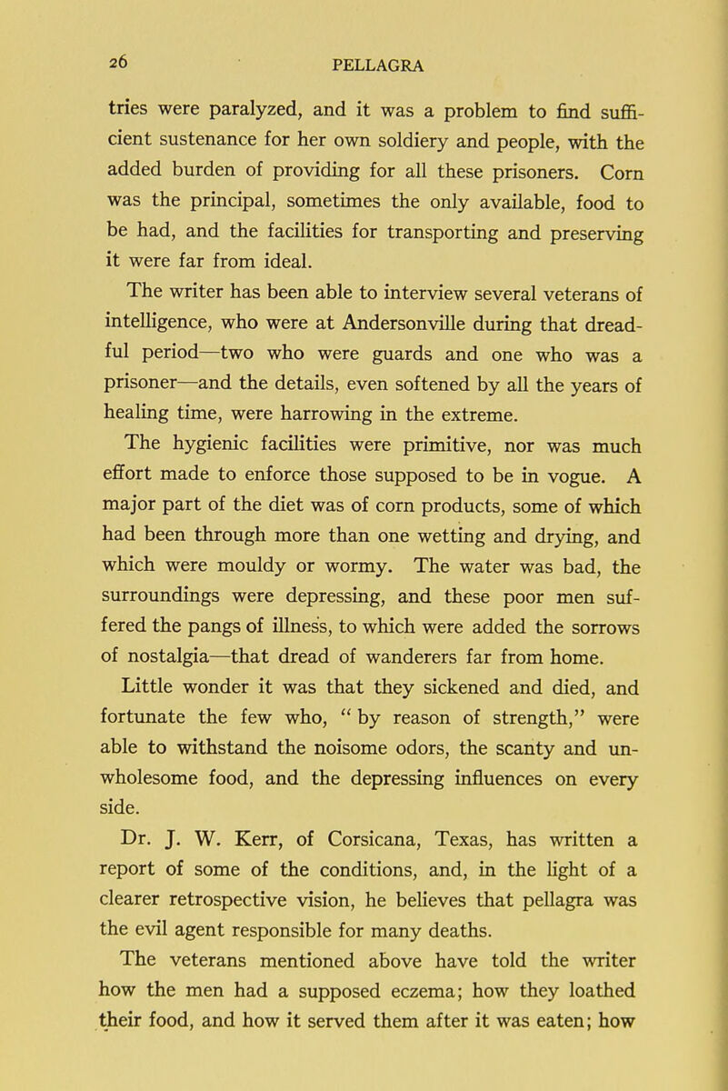 tries were paralyzed, and it was a problem to find suffi- cient sustenance for her own soldiery and people, with the added burden of providing for all these prisoners. Corn was the principal, sometimes the only available, food to be had, and the facilities for transporting and preserving it were far from ideal. The writer has been able to interview several veterans of intelligence, who were at Andersonville during that dread- ful period—two who were guards and one who was a prisoner—and the details, even softened by all the years of healing time, were harrowing in the extreme. The hygienic facilities were primitive, nor was much effort made to enforce those supposed to be in vogue. A major part of the diet was of corn products, some of which had been through more than one wetting and drying, and which were mouldy or wormy. The water was bad, the surroundings were depressing, and these poor men suf- fered the pangs of illness, to which were added the sorrows of nostalgia—that dread of wanderers far from home. Little wonder it was that they sickened and died, and fortunate the few who,  by reason of strength, were able to withstand the noisome odors, the scanty and un- wholesome food, and the depressing influences on every side. Dr. J. W. Ken, of Corsicana, Texas, has written a report of some of the conditions, and, in the light of a clearer retrospective vision, he believes that pellagra was the evil agent responsible for many deaths. The veterans mentioned above have told the writer how the men had a supposed eczema; how they loathed their food, and how it served them after it was eaten; how