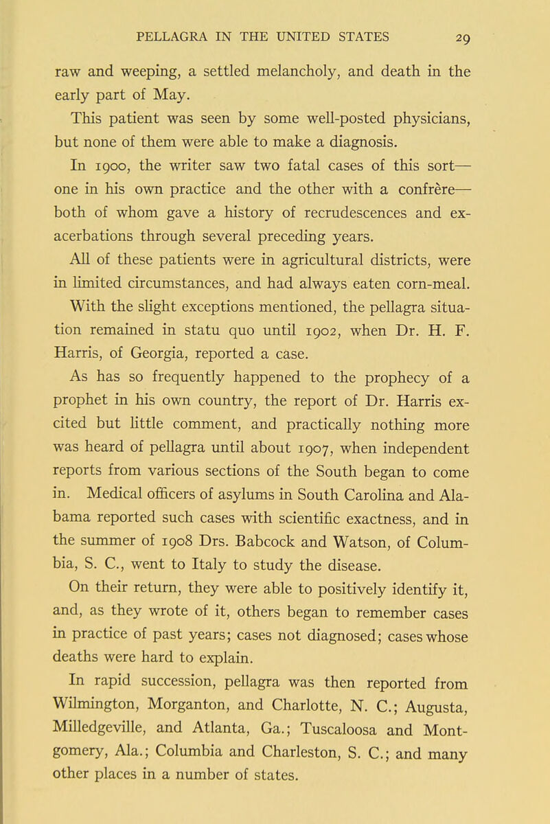 raw and weeping, a settled melancholy, and death in the early part of May. This patient was seen by some well-posted physicians, but none of them were able to make a diagnosis. In 1900, the writer saw two fatal cases of this sort— one in his own practice and the other with a confrere— both of whom gave a history of recrudescences and ex- acerbations through several preceding years. All of these patients were in agricultural districts, were in limited circumstances, and had always eaten corn-meal. With the sHght exceptions mentioned, the pellagra situa- tion remained in statu quo until 1902, when Dr. H. F. Harris, of Georgia, reported a case. As has so frequently happened to the prophecy of a prophet in his own country, the report of Dr. Harris ex- cited but httle comment, and practically nothing more was heard of pellagra until about 1907, when independent reports from various sections of the South began to come in. Medical officers of asylums in South CaroHna and Ala- bama reported such cases with scientific exactness, and in the summer of 1908 Drs. Babcock and Watson, of Colum- bia, S. C, went to Italy to study the disease. On their return, they were able to positively identify it, and, as they wrote of it, others began to remember cases in practice of past years; cases not diagnosed; cases whose deaths were hard to explain. In rapid succession, pellagra was then reported from Wilmington, Morganton, and Charlotte, N. C; Augusta, Milledgeville, and Atlanta, Ga.; Tuscaloosa and Mont- gomery, Ala.; Columbia and Charleston, S. C; and many other places in a number of states.