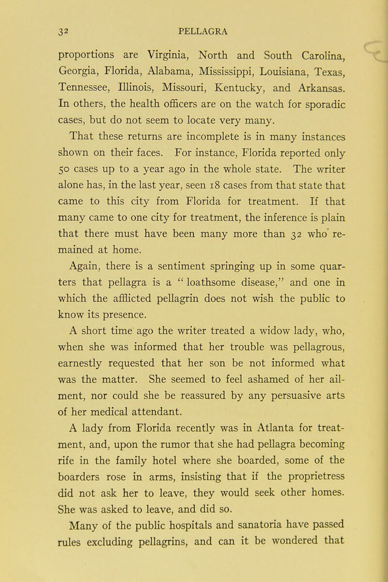 proportions are Virginia, North and South CaroHna, Georgia, Florida, Alabama, Mississippi, Louisiana, Texas, Tennessee, Illinois, Missouri, Kentucky, and Arkansas. In others, the health officers are on the watch for sporadic cases, but do not seem to locate very many. That these returns are incomplete is in many instances shown on their faces. For instance, Florida reported only 50 cases up to a year ago in the whole state. The writer alone has, in the last year, seen 18 cases from that state that came to this city from Florida for treatment. If that many came to one city for treatment, the inference is plain that there must have been many more than 32 who' re- mained at home. Again, there is a sentiment springing up in some quar- ters that pellagra is a  loathsome disease, and one in which the afflicted pellagrin does not wish the public to know its presence. A short time ago the writer treated a widow lady, who, when she was informed that her trouble was pellagrous, earnestly requested that her son be not informed what was the matter. She seemed to feel ashamed of her ail- ment, nor could she be reassured by any persuasive arts of her medical attendant. A lady from Florida recently was in Atlanta for treat- ment, and, upon the rumor that she had pellagra becoming rife in the family hotel where she boarded, some of the boarders rose in arms, insisting that if the proprietress did not ask her to leave, they would seek other homes. She was asked to leave, and did so. Many of the public hospitals and sanatoria have passed rules excluding pellagrins, and can it be wondered that