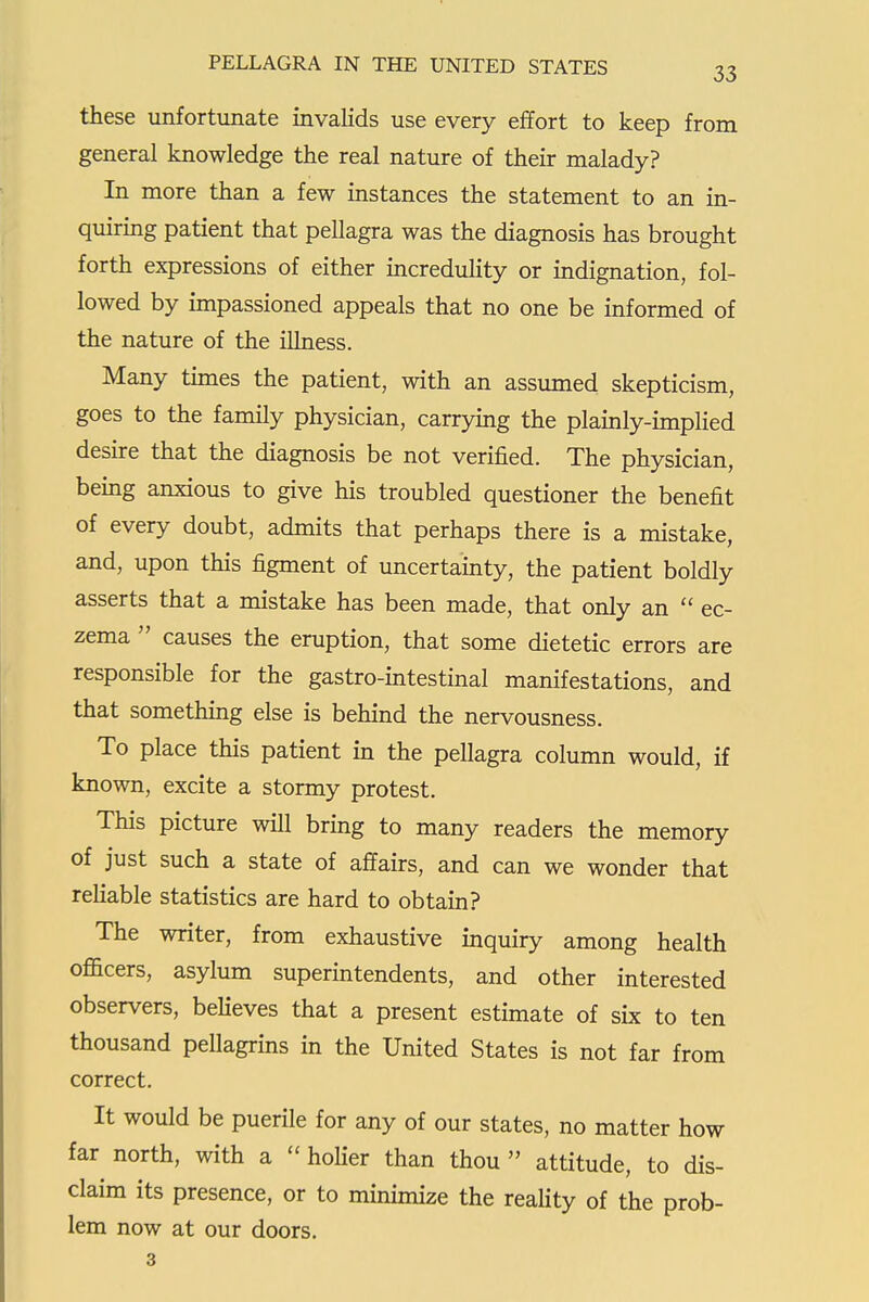 these unfortunate invalids use every effort to keep from general knowledge the real nature of their malady? In more than a few instances the statement to an in- quiring patient that pellagra was the diagnosis has brought forth expressions of either mcredulity or indignation, fol- lowed by impassioned appeals that no one be informed of the nature of the illness. Many times the patient, with an assumed skepticism, goes to the family physician, carrymg the plainly-implied desire that the diagnosis be not verified. The physician, bemg anxious to give his troubled questioner the benefit of every doubt, admits that perhaps there is a mistake, and, upon this figment of uncertainty, the patient boldly asserts that a mistake has been made, that only an  ec- zema  causes the eruption, that some dietetic errors are responsible for the gastro-intestinal manifestations, and that something else is behind the nervousness. To place this patient in the pellagra column would, if known, excite a stormy protest. This picture will bring to many readers the memory of just such a state of affairs, and can we wonder that rehable statistics are hard to obtain? The writer, from exhaustive inquiry among health officers, asylum superintendents, and other interested observers, believes that a present estimate of six to ten thousand pellagrins in the United States is not far from correct. It would be puerile for any of our states, no matter how far north, with a  holier than thou  attitude, to dis- claim its presence, or to minimize the reahty of the prob- lem now at our doors. 3