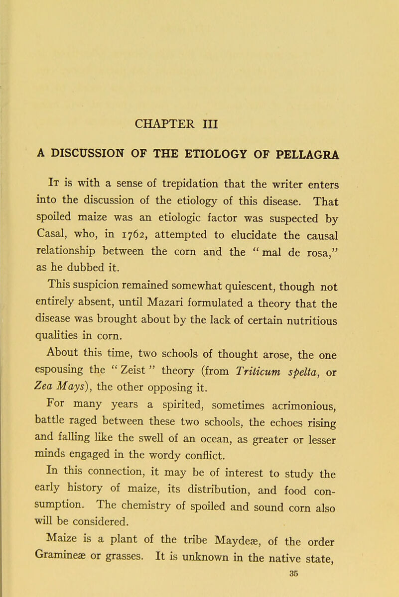 CHAPTER m A DISCUSSION OF THE ETIOLOGY OF PELLAGRA It is with a sense of trepidation that the writer enters into the discussion of the etiology of this disease. That spoiled maize was an etiologic factor was suspected by Casal, who, in 1762, attempted to elucidate the causal relationship between the corn and the  mal de rosa, as he dubbed it. This suspicion remained somewhat quiescent, though not entirely absent, until Mazari formulated a theory that the disease was brought about by the lack of certam nutritious quahties in corn. About this time, two schools of thought arose, the one espousing the  Zeist theory (from Triticum spelta, or Zea Mays), the other opposing it. For many years a spirited, sometimes acrimonious, battle raged between these two schools, the echoes rising and faUing Hke the swell of an ocean, as greater or lesser minds engaged in the wordy conflict. In this connection, it may be of interest to study the early history of maize, its distribution, and food con- sumption. The chemistry of spoiled and sound corn also will be considered. Maize is a plant of the tribe Maydea, of the order Gramineae or grasses. It is unknown in the native state,