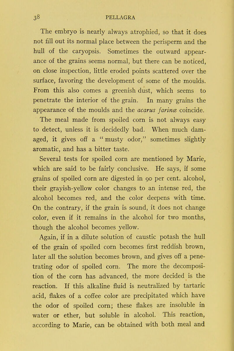 The embryo is nearly always atrophied, so that it does not fill out its normal place between the perisperm and the hull of the caryopsis. Sometimes the outward appear- ance of the grains seems normal, but there can be noticed, on close inspection, Httle eroded points scattered over the surface, favoring the development of some of the moulds. From this also comes a greenish dust, which seems to penetrate the interior of the grain. In many grains the appearance of the moulds and the acarus Jarince coincide. The meal made from spoiled corn is not always easy to detect, unless it is decidedly bad. When much dam- aged, it gives off a  musty odor, sometimes slightly aromatic, and has a bitter taste. Several tests for spoiled corn are mentioned by Marie, which are said to be fairly conclusive. He says, if some grains of spoiled corn are digested in 90 per cent, alcohol, their grayish-yellow color changes to an intense red, the alcohol becomes red, and the color deepens with time. On the contrary, if the grain is sound, it does not change color, even if it remains in the alcohol for two months, though the alcohol becomes yellow. Again, if in a dilute solution of caustic potash the hull of the grain of spoiled corn becomes first reddish brown, later all the solution becomes brown, and gives off a pene- trating odor of spoiled corn. The more the decomposi- tion of the corn has advanced, the more decided is the reaction. If this alkaline fluid is neutrahzed by tartaric acid, flakes of a coffee color are precipitated which have the odor of spoiled corn; these flakes are insoluble in water or ether, but soluble in alcohol. This reaction, according to Marie, can be obtained with both meal and