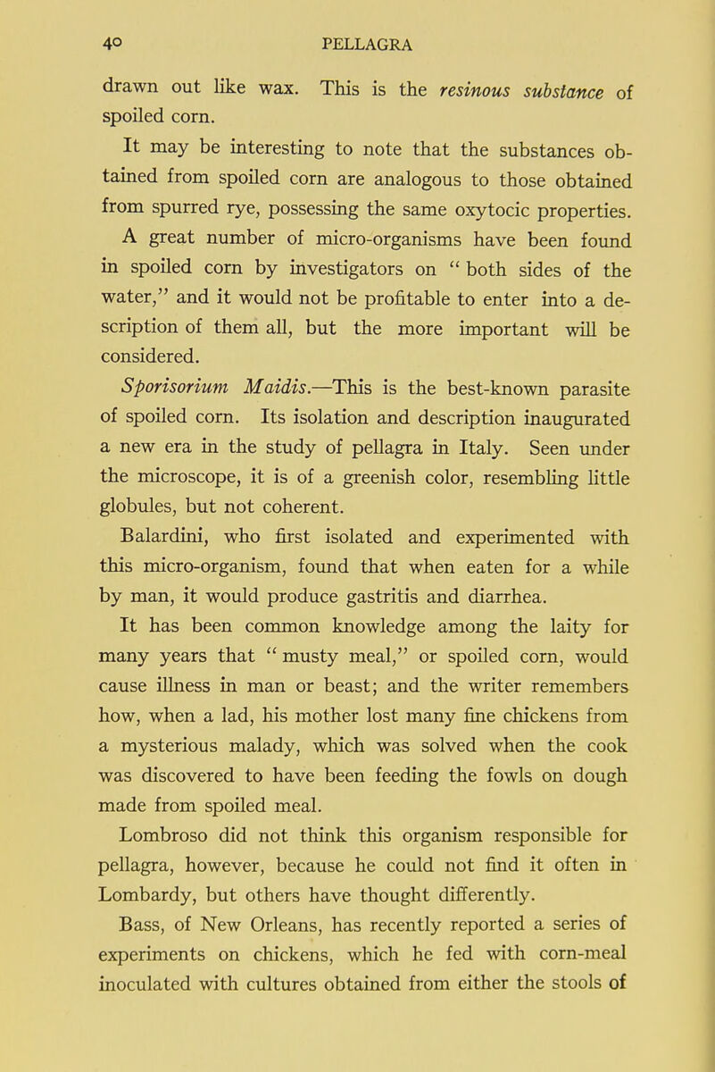 drawn out like wax. This is the resinous substance of spoiled corn. It may be interesting to note that the substances ob- tained from spoiled corn are analogous to those obtained from spurred rye, possessing the same oxytocic properties. A great number of micro-organisms have been found in spoiled corn by investigators on  both sides of the water, and it would not be profitable to enter into a de- scription of them all, but the more important will be considered. Sporisorium Maidis.—This is the best-known parasite of spoiled corn. Its isolation and description inaugurated a new era in the study of pellagra in Italy. Seen under the microscope, it is of a greenish color, resembhng little globules, but not coherent. Balardini, who first isolated and experimented with this micro-organism, foimd that when eaten for a while by man, it would produce gastritis and diarrhea. It has been common knowledge among the laity for many years that  musty meal, or spoiled corn, would cause illness in man or beast; and the writer remembers how, when a lad, his mother lost many fine chickens from a mysterious malady, which was solved when the cook was discovered to have been feeding the fowls on dough made from spoiled meal. Lombroso did not think this organism responsible for pellagra, however, because he could not find it often in Lombardy, but others have thought difi'erently. Bass, of New Orleans, has recently reported a series of experiments on chickens, which he fed with corn-meal inoculated with cultures obtained from either the stools of