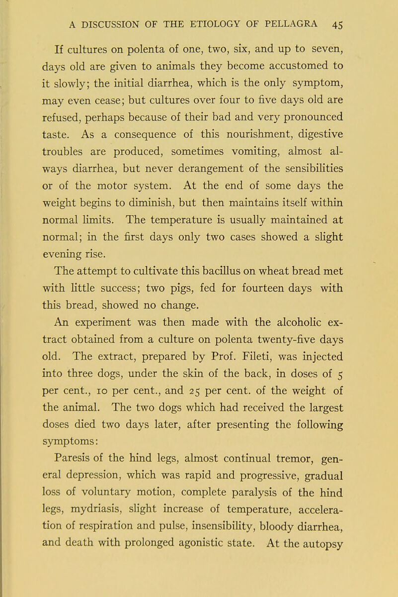 If cultures on polenta of one, two, six, and up to seven, days old are given to animals they become accustomed to it slowly; the initial diarrhea, which is the only S5rniptom, may even cease; but cultures over four to five days old are refused, perhaps because of their bad and very pronounced taste. As a consequence of this nourishment, digestive troubles are produced, sometimes vomiting, almost al- ways diarrhea, but never derangement of the sensibiHties or of the motor system. At the end of some days the weight begins to diminish, but then maintains itself within normal limits. The temperature is usually maintained at normal; in the first days only two cases showed a sHght evening rise. The attempt to cultivate this bacillus on wheat bread met with Httle success; two pigs, fed for fourteen days with this bread, showed no change, An experiment was then made with the alcohoHc ex- tract obtained from a culture on polenta twenty-five days old. The extract, prepared by Prof. Fileti, was injected into three dogs, under the skin of the back, in doses of 5 per cent., 10 per cent., and 25 per cent, of the weight of the animal. The two dogs which had received the largest doses died two days later, after presenting the following symptoms: Paresis of the hind legs, almost continual tremor, gen- eral depression, which was rapid and progressive, gradual loss of voluntary motion, complete paralysis of the hind legs, mydriasis, slight increase of temperature, accelera- tion of respiration and pulse, insensibility, bloody diarrhea, and death with prolonged agonistic state. At the autopsy