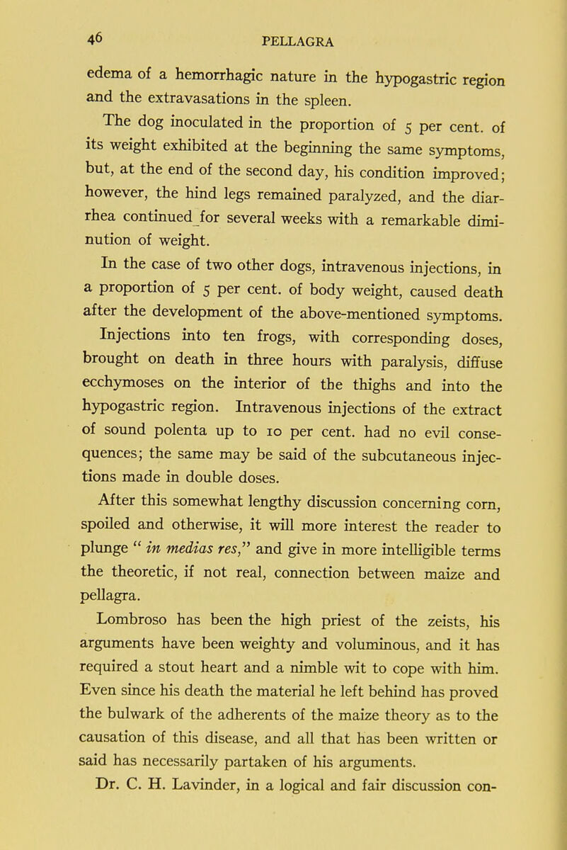 edema of a hemorrhagic nature in the hypogastric region and the extravasations in the spleen. The dog inoculated in the proportion of 5 per cent, of its weight exhibited at the beginning the same symptoms, but, at the end of the second day, his condition improved; however, the hind legs remained paralyzed, and the diar- rhea continued for several weeks with a remarkable dimi- nution of weight. In the case of two other dogs, intravenous injections, in a proportion of 5 per cent, of body weight, caused death after the development of the above-mentioned symptoms. Injections into ten frogs, with corresponding doses, brought on death in three hours with paralysis, diffuse ecchymoses on the interior of the thighs and into the hypogastric region. Intravenous injections of the extract of sound polenta up to 10 per cent, had no evil conse- quences; the same may be said of the subcutaneous injec- tions made in double doses. After this somewhat lengthy discussion concerning com, spoiled and otherwise, it will more interest the reader to plunge  in medias res'' and give in more intelligible terms the theoretic, if not real, connection between maize and pellagra. Lombroso has been the high priest of the zeists, his arguments have been weighty and voluminous, and it has required a stout heart and a nimble wit to cope with him. Even since his death the material he left behind has proved the bulwark of the adherents of the maize theory as to the causation of this disease, and all that has been written or said has necessarily partaken of his arguments. Dr. C. H. Lavinder, in a logical and fair discussion con-