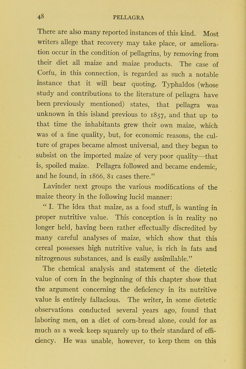 There are also many reported instances of this kind. Most writers allege that recovery may take place, or ameliora- tion occur in the condition of pellagrins, by removing from their diet all maize and maize products. The case of Corfu, in this connection, is regarded as such a notable instance that it will bear quoting. Typhaldos (whose study and contributions to the hterature of pellagra have been previously mentioned) states, that pellagra was unknown in this island previous to 1857, and that up to that time the inhabitants grew their own maize, which was of a fine quality, but, for economic reasons, the cul- ture of grapes became almost imiversal, and they began to subsist on the imported maize of very poor quality—that is, spoiled maize. Pellagra followed and became endemic, and he found, in 1866, 81 cases there. Lavinder next groups the various modifications of the maize theory in the following lucid manner:  1. The idea that maize, as a food stuff, is wanting in proper nutritive value. This conception is in reahty no longer held, having been rather effectually discredited by many careful analyses of maize, which show that this cereal possesses high nutritive value, is rich in fats and nitrogenous substances, and is easily assimilable. The chemical analysis and statement of the dietetic value of com in the beginning of this chapter show that the argument concerning the deficiency in its nutritive value is entirely fallacious. The writer, in some dietetic observations conducted several years ago, foimd that laboring men, on a diet of corn-bread alone, could for as much as a week keep squarely up to their standard of effi- ciency. He was unable, however, to keep them on this