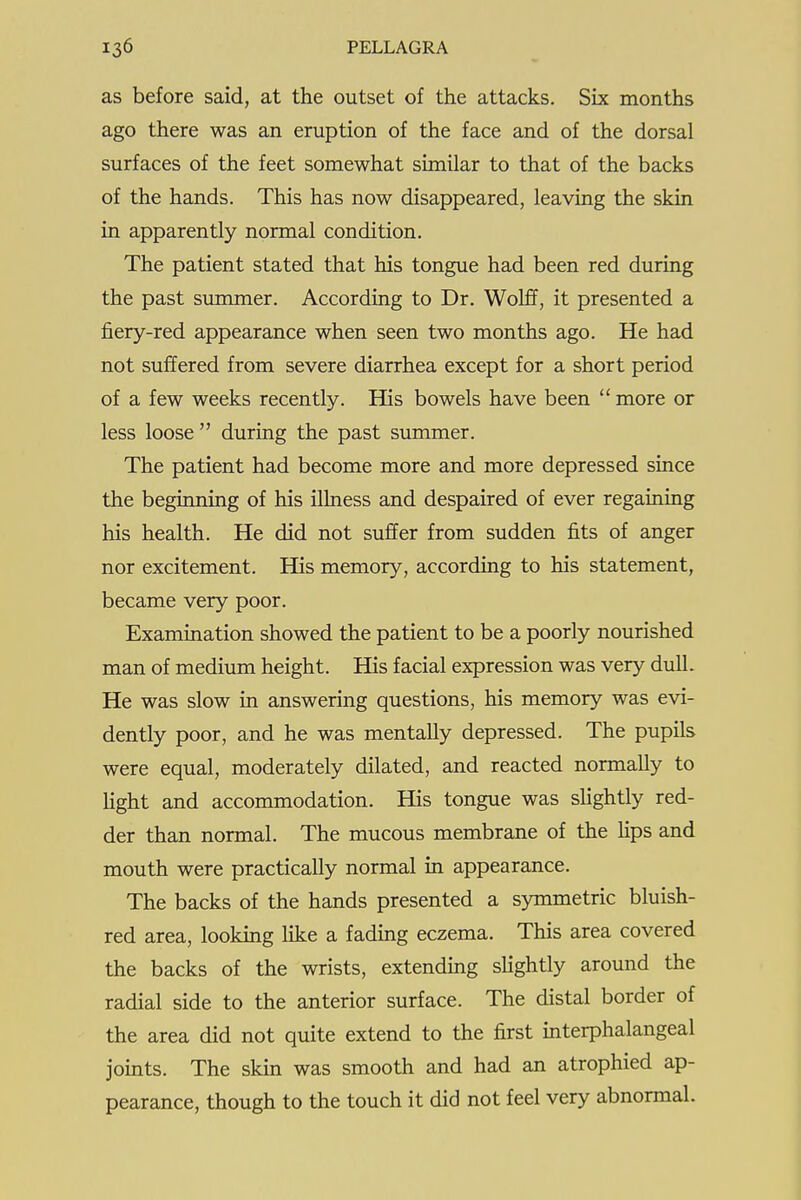 as before said, at the outset of the attacks. Six months ago there was an eruption of the face and of the dorsal surfaces of the feet somewhat similar to that of the backs of the hands. This has now disappeared, leaving the skin in apparently normal condition. The patient stated that his tongue had been red during the past summer. According to Dr. Wolff, it presented a fiery-red appearance when seen two months ago. He had not suffered from severe diarrhea except for a short period of a few weeks recently. His bowels have been  more or less loose  during the past summer. The patient had become more and more depressed since the beginning of his ilhiess and despaired of ever regaining his health. He did not suffer from sudden fits of anger nor excitement. His memory, according to his statement, became very poor. Examination showed the patient to be a poorly nourished man of medimn height. His facial expression was very dull. He was slow in answering questions, his memory was evi- dently poor, and he was mentally depressed. The pupils were equal, moderately dilated, and reacted normally to Hght and accommodation. His tongue was sHghtly red- der than normal. The mucous membrane of the lips and mouth were practically normal in appearance. The backs of the hands presented a symmetric bluish- red area, looking like a fading eczema. This area covered the backs of the wrists, extending slightly around the radial side to the anterior surface. The distal border of the area did not quite extend to the first interphalangeal joints. The skin was smooth and had an atrophied ap- pearance, though to the touch it did not feel very abnormal.