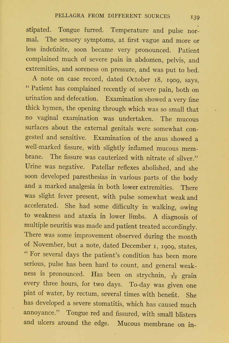 stipated. Tongue furred. Temperature and pulse nor- mal. The sensory symptoms, at first vague and more or less indefinite, soon became very pronounced. Patient complained much of severe pain in abdomen, pelvis, and extremities, and soreness on pressure, and was put to bed. A note on case record, dated October 18, 1909, says,  Patient has complained recently of severe pain, both on urination and defecation. Examination showed a very fine thick hymen, the opening through which was so small that no vaginal examination was undertaken. The mucous surfaces about the external genitals were somewhat con- gested and sensitive. Examination of the anus showed a well-marked fissure, with shghtly inflamed mucous mem- brane. The fissure was cauterized with nitrate of silver. Urine was negative. Patellar reflexes aboKshed, and she soon developed paresthesias in various parts of the body and a marked analgesia in both lower extremities. There was sHght fever present, with pulse somewhat weak and accelerated. She had some difficulty in walking, owing to weakness and ataxia in lower limbs. A diagnosis of multiple neuritis was made and patient treated accordingly. There was some improvement observed during the month of November, but a note, dated December i, 1909, states,  For several days the patient's condition has been more serious, pulse has been hard to count, and general weak- ness is pronounced. Has been on strychnin, grain every three hours, for two days. To-day was given one pint of water, by rectum, several times with benefit. She has developed a severe stomatitis, which has caused much annoyance. Tongue red and fissured, with small bhsters and ulcers around the edge. Mucous membrane on in-