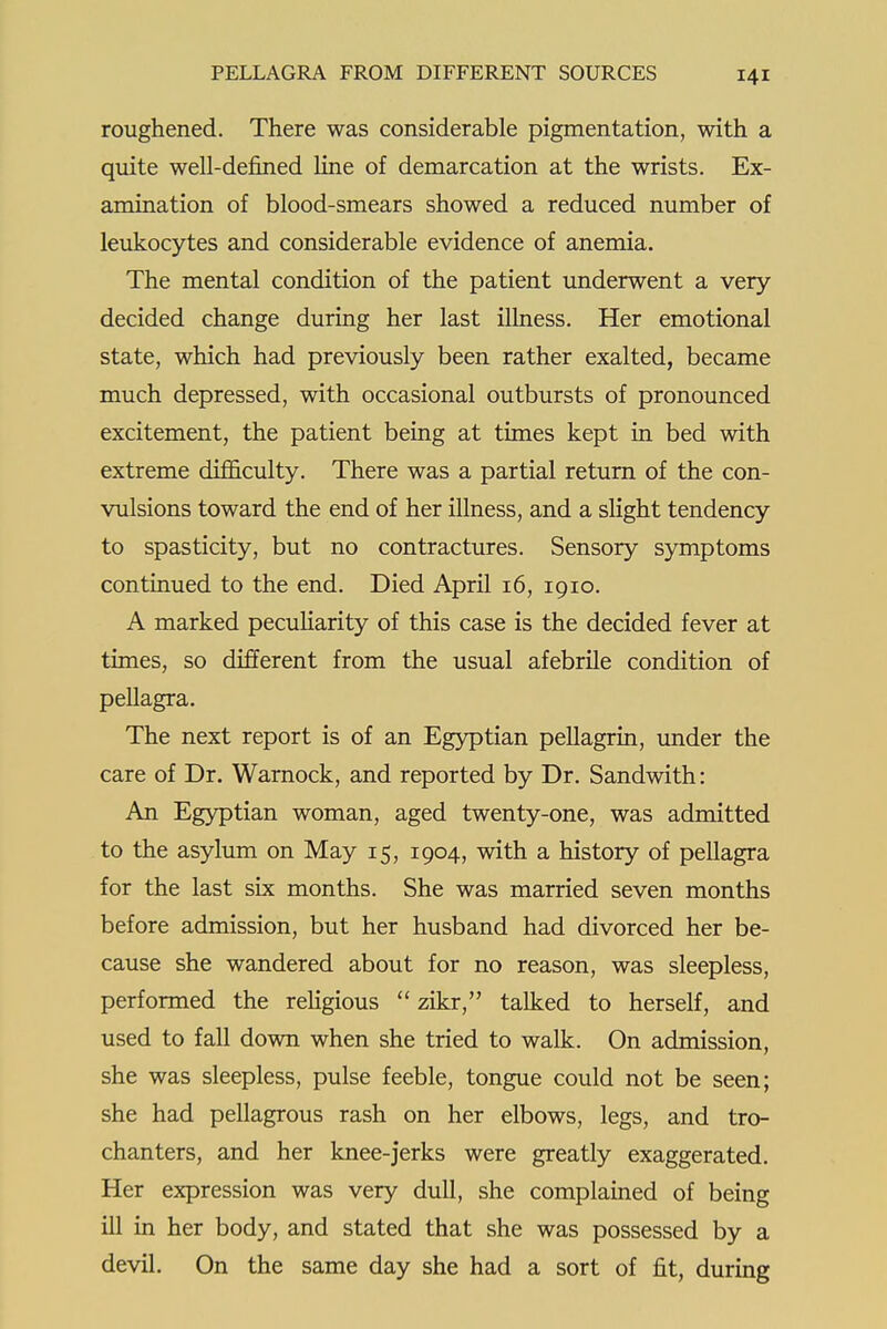 roughened. There was considerable pigmentation, with a quite well-defined line of demarcation at the wrists. Ex- amination of blood-smears showed a reduced number of leukocytes and considerable evidence of anemia. The mental condition of the patient underwent a very- decided change during her last illness. Her emotional state, which had previously been rather exalted, became much depressed, with occasional outbursts of pronounced excitement, the patient being at times kept in bed with extreme difficulty. There was a partial return of the con- vulsions toward the end of her illness, and a slight tendency to spasticity, but no contractures. Sensory symptoms continued to the end. Died April 16, 1910. A marked pecuHarity of this case is the decided fever at times, so different from the usual afebrile condition of pellagra. The next report is of an Egyptian pellagrin, imder the care of Dr. Warnock, and reported by Dr. Sandwith: An Egyptian woman, aged twenty-one, was admitted to the asylum on May 15, 1904, with a history of pellagra for the last six months. She was married seven months before admission, but her husband had divorced her be- cause she wandered about for no reason, was sleepless, performed the religious  zikr, talked to herself, and used to fall down when she tried to walk. On admission, she was sleepless, pulse feeble, tongue could not be seen; she had pellagrous rash on her elbows, legs, and tro- chanters, and her knee-jerks were greatly exaggerated. Her expression was very dull, she complained of being ill in her body, and stated that she was possessed by a devil. On the same day she had a sort of fit, during