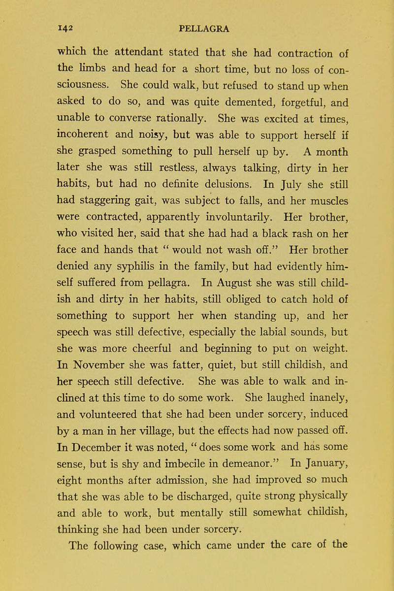 which the attendant stated that she had contraction of the limbs and head for a short time, but no loss of con- sciousness. She could walk, but refused to stand up when asked to do so, and was quite demented, forgetful, and unable to converse rationally. She was excited at times, incoherent and noisy, but was able to support herself if she grasped something to pull herself up by. A month later she was still restless, always talking, dirty in her habits, but had no definite delusions. In July she still had staggering gait, was subject to falls, and her muscles were contracted, apparently involuntarily. Her brother, who visited her, said that she had had a black rash on her face and hands that  would not wash off. Her brother denied any syphiHs in the family, but had evidently him- self suffered from pellagra. In August she was still child- ish and dirty in her habits, still obHged to catch hold of something to support her when standing up, and her speech was still defective, especially the labial sounds, but she was more cheerful and beginning to put on weight. In November she was fatter, quiet, but still childish, and her speech still defective. She was able to walk and in- clined at this time to do some work. She laughed inanely, and volunteered that she had been under sorcery, induced by a man in her village, but the effects had now passed oflf. In December it was noted,  does some work and has some sense, but is shy and imbecile in demeanor. In January, eight months after admission, she had improved so much that she was able to be discharged, quite strong physically and able to work, but mentally still somewhat childish, thinking she had been under sorcery. The following case, which came under the care of the