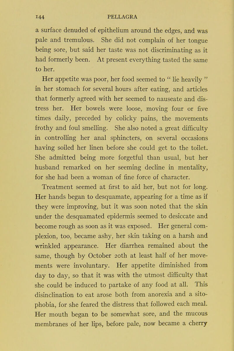 a surface denuded of epithelium around the edges, and was pale and tremulous. She did not complain of her tongue being sore, but said her taste was not discriminating as it had formerly been. At present everything tasted the same to her. Her appetite was poor, her food seemed to  lie heavily  in her stomach for several hours after eating, and articles that formerly agreed with her seemed to nauseate and dis- tress her. Her bowels were loose, moving four or five times daily, preceded by colicky pains, the movements frothy and foul smelling. She also noted a great difficulty in controlling her anal sphincters, on several occasions having soiled her Hnen before she could get to the toilet. She admitted being more forgetful than usual, but her husband remarked on her seeming decline in mentality, for she had been a woman of fine force of character. Treatment seemed at first to aid her, but not for long. Her hands began to desquamate, appearing for a time as if they were improving, but it was soon noted that the skin under the desquamated epidermis seemed to desiccate and become rough as soon as it was exposed. Her general com- plexion, too, became ashy, her skin taking on a harsh and wrinkled appearance. Her diarrhea remained about the same, though by October 20th at least half of her move- ments were involuntary. Her appetite diminished from day to day, so that it was with the utmost difficulty that she could be induced to partake of any food at all. This disinclination to eat arose both from anorexia and a sito- phobia, for she feared the distress that followed each meal. Her mouth began to be somewhat sore, and the mucous membranes of her lips, before pale, now became a cherry