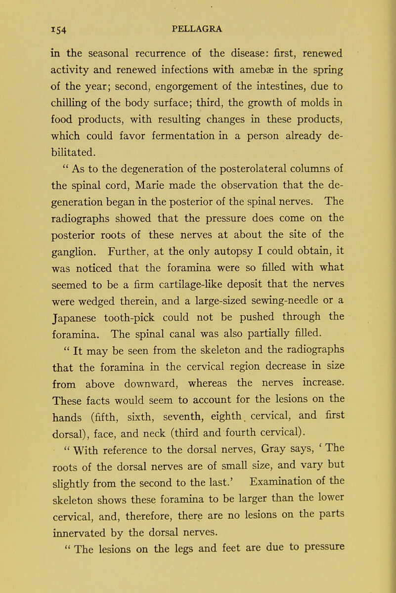 in the seasonal recurrence of the disease: first, renewed activity and renewed infections with amebae in the spring of the year; second, engorgement of the intestines, due to chilling of the body surface; third, the growth of molds in food products, with resulting changes in these products, which could favor fermentation in a person already de- bilitated.  As to the degeneration of the posterolateral columns of the spinal cord, Marie made the observation that the de- generation began in the posterior of the spinal nerves. The radiographs showed that the pressure does come on the posterior roots of these nerves at about the site of the ganghon. Further, at the only autopsy I could obtain, it was noticed that the foramina were so filled with what seemed to be a firm cartilage-like deposit that the nerves were wedged therein, and a large-sized sewing-needle or a Japanese tooth-pick could not be pushed through the foramina. The spinal canal was also partially filled.  It may be seen from the skeleton and the radiographs that the foramina in the cervical region decrease in size from above downward, whereas the nerves increase. These facts would seem to account for the lesions on the hands (fifth, sixth, seventh, eighth, cervical, and first dorsal), face, and neck (third and fourth cervical).  With reference to the dorsal nerves. Gray says, ' The roots of the dorsal nerves are of small size, and vary but sHghtly from the second to the last.' Examination of the skeleton shows these foramina to be larger than the lower cervical, and, therefore, there are no lesions on the parts innervated by the dorsal nerves.  The lesions on the legs and feet are due to pressure