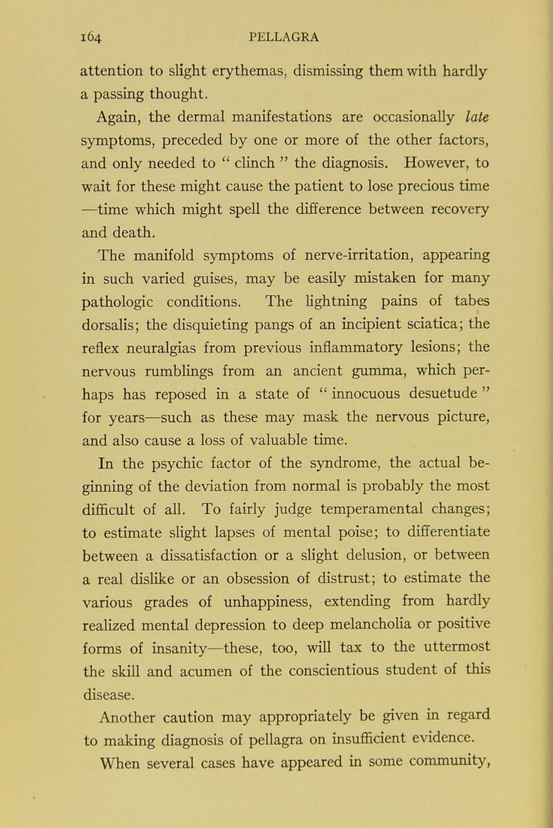 attention to slight erythemas, dismissing them with hardly a passing thought. Again, the dermal manifestations are occasionally late symptoms, preceded by one or more of the other factors, and only needed to  clinch  the diagnosis. However, to wait for these might cause the patient to lose precious time —time which might spell the difference between recovery and death. The manifold symptoms of nerve-irritation, appearing in such varied guises, may be easily mistaken for many pathologic conditions. The lightning pains of tabes dorsalis; the disquieting pangs of an incipient sciatica; the reflex neuralgias from previous inflammatory lesions; the nervous rumblings from an ancient gumma, which per- haps has reposed in a state of  innocuous desuetude  for years—such as these may mask the nervous picture, and also cause a loss of valuable time. In the psychic factor of the syndrome, the actual be- ginning of the deviation from normal is probably the most difficult of all. To fairly judge temperamental changes; to estimate sHght lapses of mental poise; to differentiate between a dissatisfaction or a slight delusion, or between a real dislike or an obsession of distrust; to estimate the various grades of unhappiness, extending from hardly realized mental depression to deep melancholia or positive forms of insanity—these, too, will tax to the uttermost the skill and acumen of the conscientious student of this disease. Another caution may appropriately be given in regard to making diagnosis of pellagra on msufficient evidence. When several cases have appeared in some community,