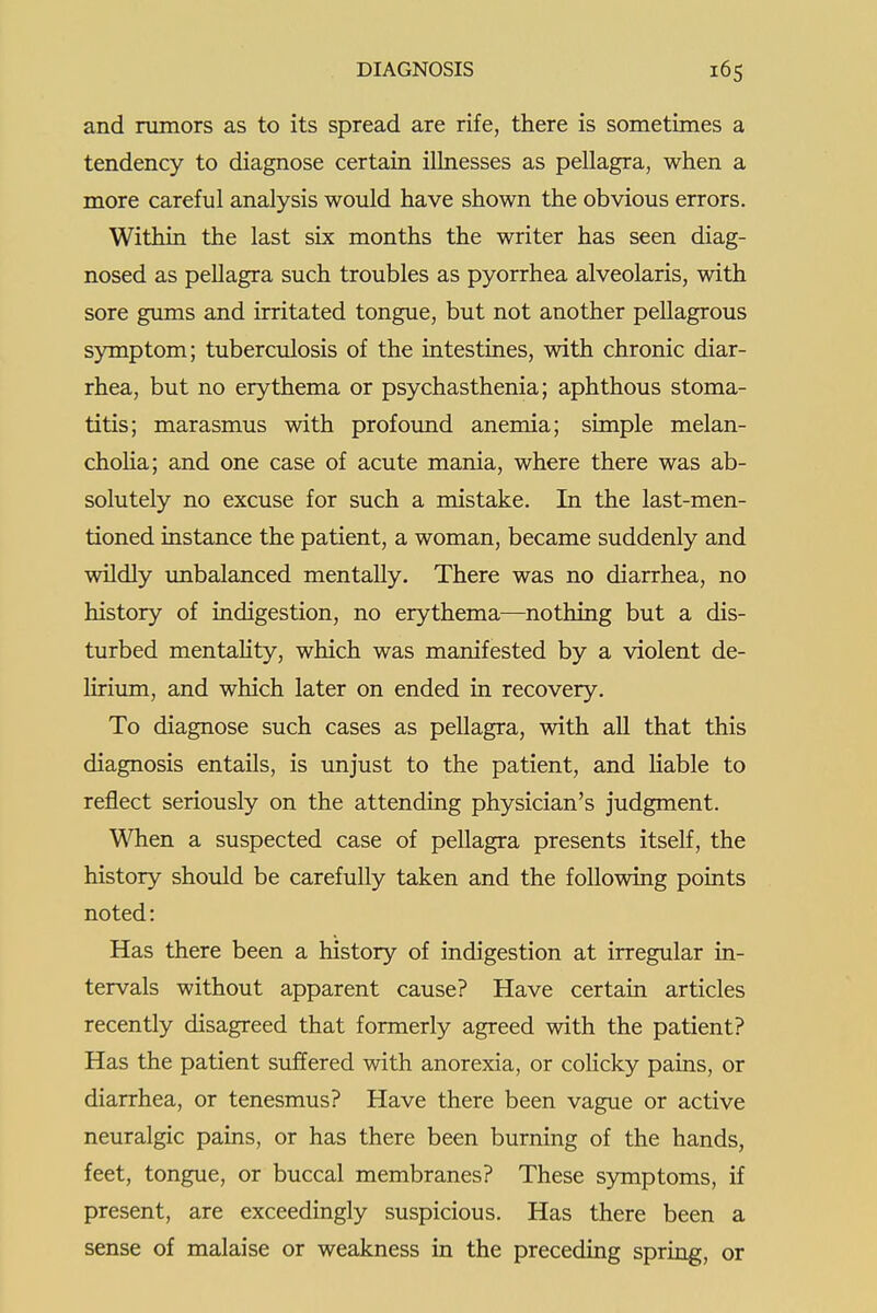 and rumors as to its spread are rife, there is sometimes a tendency to diagnose certain illnesses as pellagra, when a more careful analysis would have shown the obvious errors. Within the last six months the writer has seen diag- nosed as pellagra such troubles as pyorrhea alveolaris, with sore gmns and irritated tongue, but not another pellagrous symptom; tuberculosis of the intestines, with chronic diar- rhea, but no erythema or psychasthenia; aphthous stoma- titis; marasmus with profound anemia; simple melan- choHa; and one case of acute mania, where there was ab- solutely no excuse for such a mistake. In the last-men- tioned instance the patient, a woman, became suddenly and wildly imbalanced mentally. There was no diarrhea, no history of indigestion, no erythema—nothing but a dis- turbed mentahty, which was manifested by a violent de- Hrium, and which later on ended in recovery. To diagnose such cases as pellagra, with all that this diagnosis entails, is unjust to the patient, and liable to reflect seriously on the attending physician's judgment. When a suspected case of pellagra presents itself, the history should be carefully taken and the following points noted: Has there been a history of indigestion at irregular in- tervals without apparent cause? Have certain articles recently disagreed that formerly agreed with the patient? Has the patient suffered with anorexia, or colicky pains, or diarrhea, or tenesmus? Have there been vague or active neuralgic pains, or has there been burning of the hands, feet, tongue, or buccal membranes? These symptoms, if present, are exceedingly suspicious. Has there been a sense of malaise or weakness in the preceding spring, or