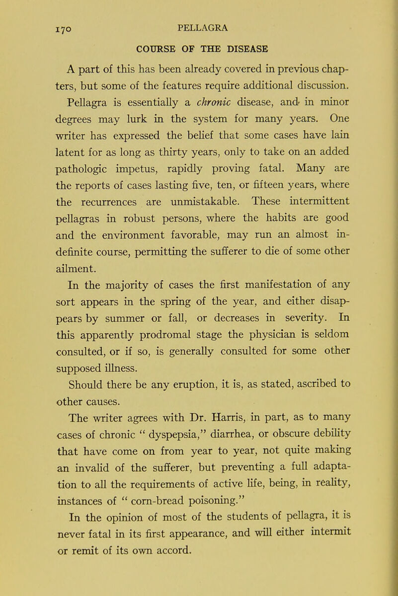 COURSE OF THE DISEASE A part of this has been already covered in previous chap- ters, but some of the features require additional discussion. Pellagra is essentially a chronic disease, and' in minor degrees may lurk in the system for many years. One writer has expressed the belief that some cases have lain latent for as long as thirty years, only to take on an added pathologic impetus, rapidly proving fatal. Many are the reports of cases lasting five, ten, or fifteen years, where the recurrences are unmistakable. These intermittent pellagras in robust persons, where the habits are good and the environment favorable, may run an almost in- definite course, permitting the sufiferer to die of some other ailment. In the majority of cases the first manifestation of any sort appears in the spring of the year, and either disap- pears by summer or fall, or decreases in severity. In this apparently prodromal stage the physician is seldom consulted, or if so, is generally consulted for some other supposed illness. Should there be any eruption, it is, as stated, ascribed to other causes. The writer agrees with Dr. Harris, in part, as to many cases of chronic  dyspepsia, diarrhea, or obscure debihty that have come on from year to year, not quite making an invalid of the sufferer, but preventing a full adapta- tion to all the requirements of active Kfe, being, in reality, instances of  corn-bread poisoning. In the opinion of most of the students of pellagra, it is never fatal in its first appearance, and will either intermit or remit of its own accord.