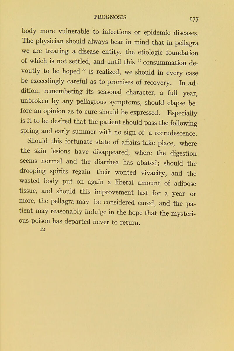 body more vulnerable to infections or epidemic diseases. The physician should always bear in mind that in pellagra we are treating a disease entity, the etiologic foundation of which is not settled, and until this  consummation de- voutly to be hoped  is realized, we should in every case be exceedmgly careful as to promises of recovery. In ad- dition, remembering its seasonal character, a full year, unbroken by any pellagrous symptoms, should elapse be- fore an opinion as to cure should be expressed. Especially is it to be desired that the patient should pass the following spring and early summer with no sign of a recrudescence. Should this fortunate state of affairs take place, where the skin lesions have disappeared, where the digestion seems normal and the diarrhea has abated; should the drooping spirits regain their wonted vivacity, and the wasted body put on agam a Kberal amount of adipose tissue, and should this improvement last for a year or more, the pellagra may be considered cured, and the pa- tient may reasonably indulge in the hope that the mysteri- ous poison has departed never to return. 12