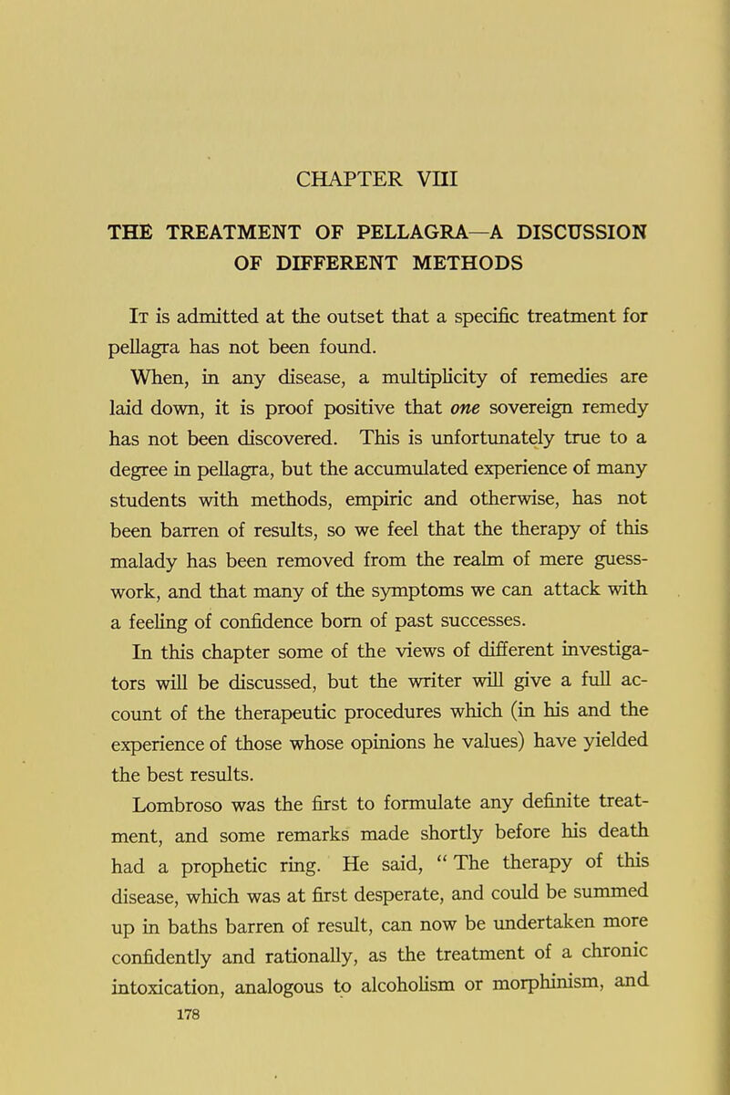 CHAPTER Vni THE TREATMENT OF PELLAGRA—A DISCUSSION OF DIFFERENT METHODS It is admitted at the outset that a specific treatment for pellagra has not been found. When, in any disease, a muItipHcity of remedies are laid down, it is proof positive that one sovereign remedy has not been discovered. This is unfortunately true to a degree in pellagra, but the accumulated experience of many students with methods, empiric and otherwise, has not been barren of results, so we feel that the therapy of this malady has been removed from the realm of mere guess- work, and that many of the symptoms we can attack with a feeling of confidence bom of past successes. In this chapter some of the views of different investiga- tors will be discussed, but the writer will give a full ac- count of the therapeutic procedures which (in his and the experience of those whose opinions he values) have yielded the best results. Lombroso was the first to formulate any definite treat- ment, and some remarks made shortly before his death had a prophetic ring. He said, The therapy of this disease, which was at first desperate, and could be summed up m baths barren of result, can now be undertaken more confidently and rationally, as the treatment of a chronic intoxication, analogous to alcoholism or morphinism, and