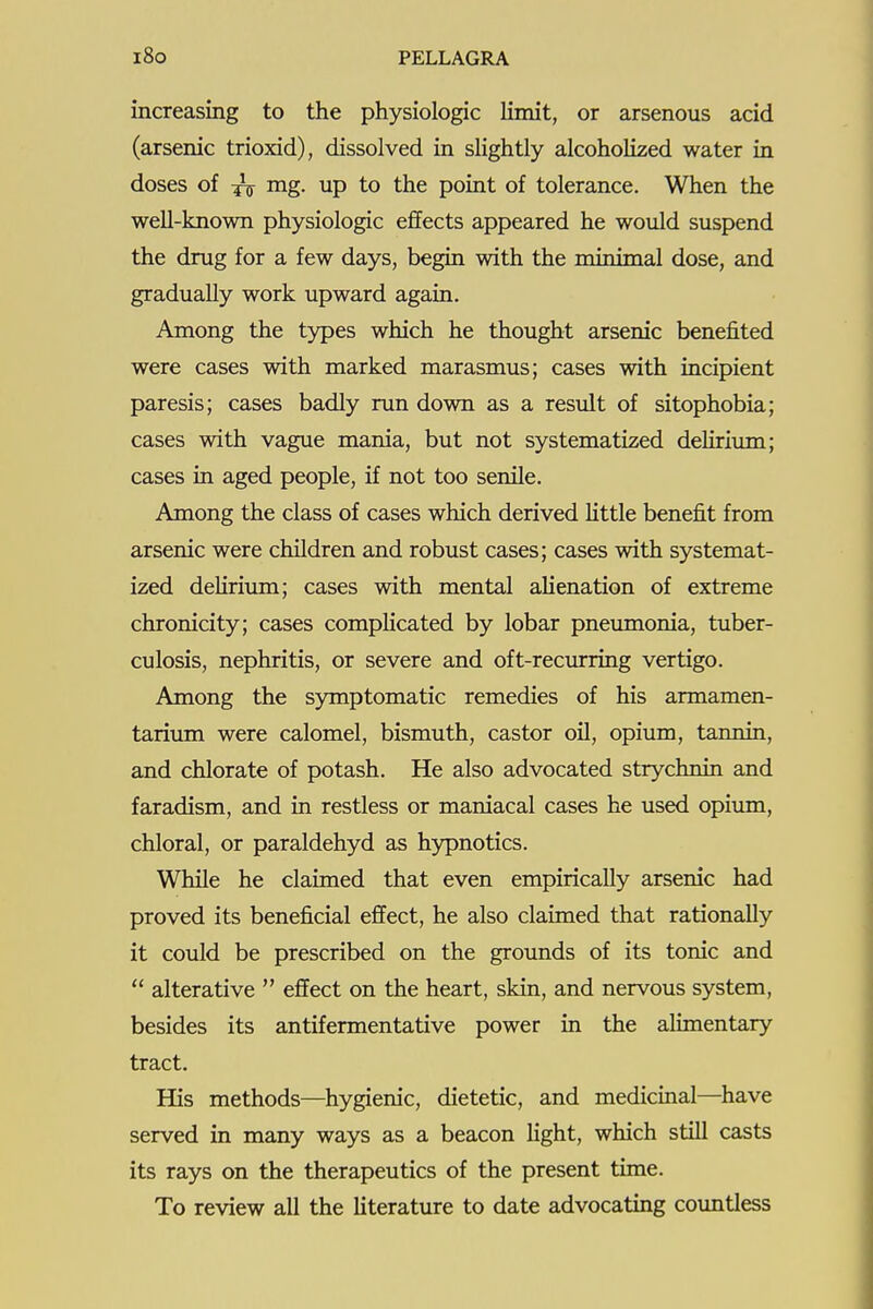 increasing to the physiologic Umit, or arsenous acid (arsenic trioxid), dissolved in sUghtly alcoholized water in doses of mg. up to the point of tolerance. When the well-known physiologic effects appeared he would suspend the drug for a few days, begin with the minimal dose, and gradually work upward again. Among the types which he thought arsenic benefited were cases with marked marasmus; cases with incipient paresis; cases badly run down as a result of sitophobia; cases with vague mania, but not systematized deliriiun; cases in aged people, if not too senile. Among the class of cases which derived Httle benefit from arsenic were children and robust cases; cases with systemat- ized dehrium; cases with mental alienation of extreme chronicity; cases complicated by lobar pneumonia, tuber- culosis, nephritis, or severe and oft-recurring vertigo. Among the sjnnptomatic remedies of his armamen- tarium were calomel, bismuth, castor oil, opium, tannin, and chlorate of potash. He also advocated strychnin and faradism, and in restless or maniacal cases he used opium, chloral, or paraldehyd as hypnotics. While he claimed that even empirically arsenic had proved its beneficial effect, he also claimed that rationally it could be prescribed on the grounds of its tonic and  alterative  effect on the heart, skin, and nervous system, besides its antifermentative power in the aUmentary tract. His methods—hygienic, dietetic, and medicinal—have served in many ways as a beacon fight, which still casts its rays on the therapeutics of the present time. To review all the Uterature to date advocating countless