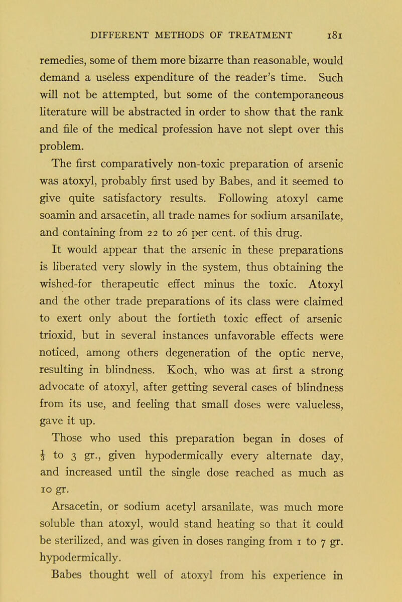 remedies, some of them more bizarre than reasonable, would demand a useless expenditure of the reader's time. Such will not be attempted, but some of the contemporaneous literature will be abstracted in order to show that the rank and file of the medical profession have not slept over this problem. The first comparatively non-toxic preparation of arsenic was atoxyl, probably first used by Babes, and it seemed to give quite satisfactory results. Following atoxyl came soamin and arsacetin, all trade names for sodium arsanilate, and containing from 22 to 26 per cent, of this drug. It would appear that the arsenic in these preparations is Hberated very slowly in the system, thus obtaining the wished-for therapeutic effect minus the toxic. Atoxyl and the other trade preparations of its class were claimed to exert only about the fortieth toxic effect of arsenic trioxid, but in several instances unfavorable effects were noticed, among others degeneration of the optic nerve, resulting in blindness. Koch, who was at first a strong advocate of atoxyl, after getting several cases of bhndness from its use, and feeling that small doses were valueless, gave it up. Those who used this preparation began in doses of ^ to 3 gr., given hypodermically every alternate day, and increased until the single dose reached as much as 10 gr. Arsacetin, or sodium acetyl arsanilate, was much more soluble than atoxyl, would stand heating so that it could be sterilized, and was given in doses ranging from i to 7 gr. hypodermically. Babes thought well of atoxyl from his experience in