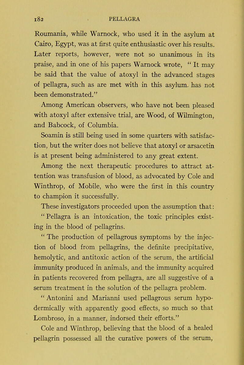 Roumania, while Wamock, who used it in the asyliim at Cairo, Egypt, was at first quite enthusiastic over his results. Later reports, however, were not so unanimous in its praise, and in one of his papers Wamock wrote,  It may be said that the value of atoxyl in the advanced stages of pellagra, such as are met with in this asylum, has not been demonstrated. Among American observers, who have not been pleased with atoxyl after extensive trial, are Wood, of Wilmington, and Babcock, of Columbia. Soamin is still being used in some quarters with satisfac- tion, but the writer does not believe that atoxyl or arsacetin is at present being administered to any great extent. Among the next therapeutic procedures to attract at- tention was transfusion of blood, as advocated by Cole and Winthrop, of Mobile, who were the first in this coimtry to champion it successfully. These investigators proceeded upon the assumption that: Pellagra is an intoxication, the toxic principles exist- ing in the blood of pellagrins.  The production of pellagrous symptoms by the injec- tion of blood from pellagrins, the definite precipitative, hemolytic, and antitoxic action of the serum, the artificial immunity produced in animals, and the immunity acquired in patients recovered from pellagra, are all suggestive of a serum treatment in the solution of the pellagra problem.  Antonini and Marianni used pellagrous senun hypo- dermically with apparently good effects, so much so that Lombroso, in a manner, indorsed their efforts. Cole and Winthrop, believing that the blood of a healed pellagrin possessed all the curative powers of the serum,