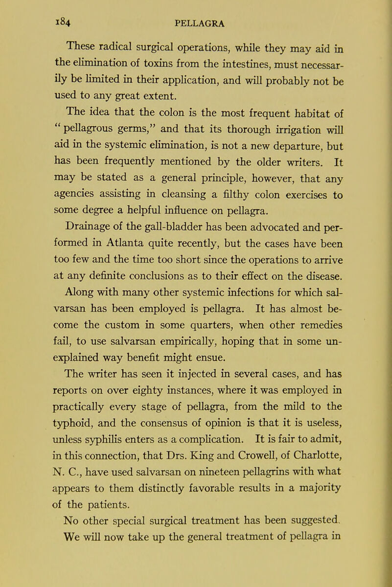 These radical surgical operations, while they may aid in the elimination of toxins from the intestines, must necessar- ily be limited in their application, and will probably not be used to any great extent. The idea that the colon is the most frequent habitat of  pellagrous germs, and that its thorough irrigation will aid in the systemic elimination, is not a new departure, but has been frequently mentioned by the older writers. It may be stated as a general principle, however, that any agencies assisting in cleansing a filthy colon exercises to some degree a helpful influence on pellagra. Drainage of the gall-bladder has been advocated and per- formed in Atlanta quite recently, but the cases have been too few and the time too short since the operations to arrive at any definite conclusions as to their effect on the disease. Along with many other systemic infections for which sal- varsan has been employed is pellagra. It has almost be- come the custom in some quarters, when other remedies fail, to use salvarsan empirically, hoping that in some un- explained way benefit might ensue. The writer has seen it injected in several cases, and has reports on over eighty instances, where it was employed in practically every stage of pellagra, from the mild to the typhoid, and the consensus of opinion is that it is useless, unless syphilis enters as a complication. It is fair to admit, in this connection, that Drs. King and Crowell, of Charlotte, N. C, have used salvarsan on nineteen pellagrins with what appears to them distinctly favorable results in a majority of the patients. No other special surgical treatment has been suggested. We will now take up the general treatment of pellagra ia