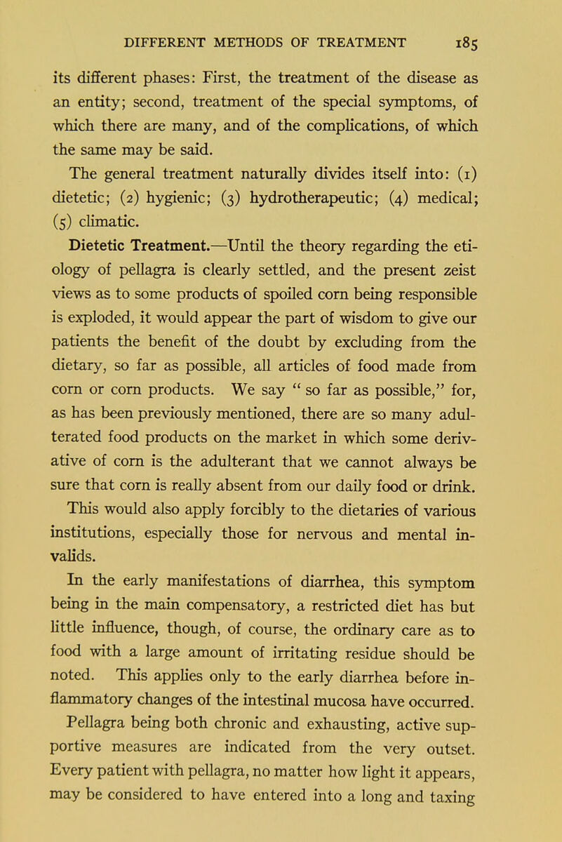 its different phases: First, the treatment of the disease as an entity; second, treatment of the special symptoms, of which there are many, and of the complications, of which the same may be said. The general treatment naturally divides itself into: (i) dietetic; (2) hygienic; (3) hydrotherapeutic; (4) medical; (5) climatic. Dietetic Treatment.—Until the theory regarding the eti- ology of peUagra is clearly settled, and the present zeist views as to some products of spoiled corn being responsible is exploded, it would appear the part of wisdom to give our patients the benefit of the doubt by excluding from the dietary, so far as possible, all articles of food made from com or com products. We say  so far as possible, for, as has been previously mentioned, there are so many adul- terated food products on the market in which some deriv- ative of com is the adulterant that we cannot always be sure that corn is really absent from our daily food or drink. This would also apply forcibly to the dietaries of various institutions, especially those for nervous and mental in- valids. In the early manifestations of diarrhea, this symptom being in the main compensatory, a restricted diet has but httle influence, though, of course, the ordinary care as to food with a large amount of irritating residue should be noted. This applies only to the early diarrhea before in- flammatory changes of the intestinal mucosa have occurred. Pellagra being both chronic and exhausting, active sup- portive measures are indicated from the very outset. Every patient with pellagra, no matter how light it appears, may be considered to have entered into a long and taxing