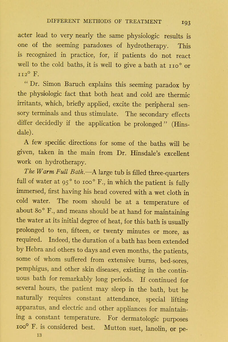 acter lead to very nearly the same physiologic results is one of the seeming paradoxes of hydrotherapy. This is recognized in practice, for, if patients do not react well to the cold baths, it is well to give a bath at 110° or 112° F.  Dr. Simon Baruch explams this seeming paradox by the physiologic fact that both heat and cold are thermic irritants, which, briefly apphed, excite the peripheral sen- sory terminals and thus stimulate. The secondary effects differ decidedly if the apphcation be prolonged  (Hins- dale). A few specific directions for some of the baths will be given, taken in the main from Dr. Hinsdale's excellent work on hydrotherapy. The Warm Full Bath.—h large tub is filled three-quarters full of water at 95° to 100° F., in which the patient is fully immersed, first having his head covered with a wet cloth in cold water. The room should be at a temperature of about 80° F., and means should be at hand for maintaining the water at its initial degree of heat, for this bath is usually prolonged to ten, fifteen, or twenty minutes or more, as required. Indeed, the duration of a bath has been extended by Hebra and others to days and even months, the patients, some of whom suffered from extensive bums, bed-sores, pemphigus, and other skin diseases, existing in the contin- uous bath for remarkably long periods. If continued for several hours, the patient may sleep in the bath, but he naturally requires constant attendance, special hfting apparatus, and electric and other appliances for maintain- ing a constant temperature. For dermatologic purposes 100° F. is considered best. Mutton suet, lanohn, or pe- ls