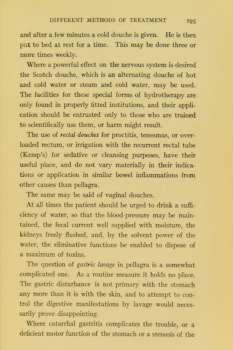 and after a few minutes a cold douche is given. He is then put to bed at rest for a time. This may be done three or more times weekly. Where a powerful effect on the nervous system is desired the Scotch douche, which is an alternating douche of hot and cold water or steam and cold water, may be used. The facilities for these special forms of hydrotherapy are only foimd in properly fitted institutions, and their appli- cation should be entrusted only to those who are trained to scientifically use them, or harm might result. The use of rectal douches for proctitis, tenesmus, or over- loaded rectum, or irrigation with the recurrent rectal tube (Kemp's) for sedative or cleansing purposes, have their useful place, and do not vary materially in their indica- tions or application in similar bowel inflammations from other causes than peUagra. The same may be said of vaginal douches. At all times the patient should be urged to drink a sufl&- ciency of water, so that the blood-pressure may be main- tained, the fecal current well supplied with moisture, the kidneys freely flushed, and, by the solvent power of the water, the eliminative fimctions be enabled to dispose of a maximum of toxins. The question of gastric lavage in peUagra is a somewhat complicated one. As a routine measure it holds no place. The gastric disturbance is not primary with the stomach any more than it is with the skin, and to attempt to con- trol the digestive manifestations by lavage would neces- sarily prove disappointing. Where catarrhal gastritis complicates the trouble, or a deficient motor funcrion of the stomach or a stenosis of the