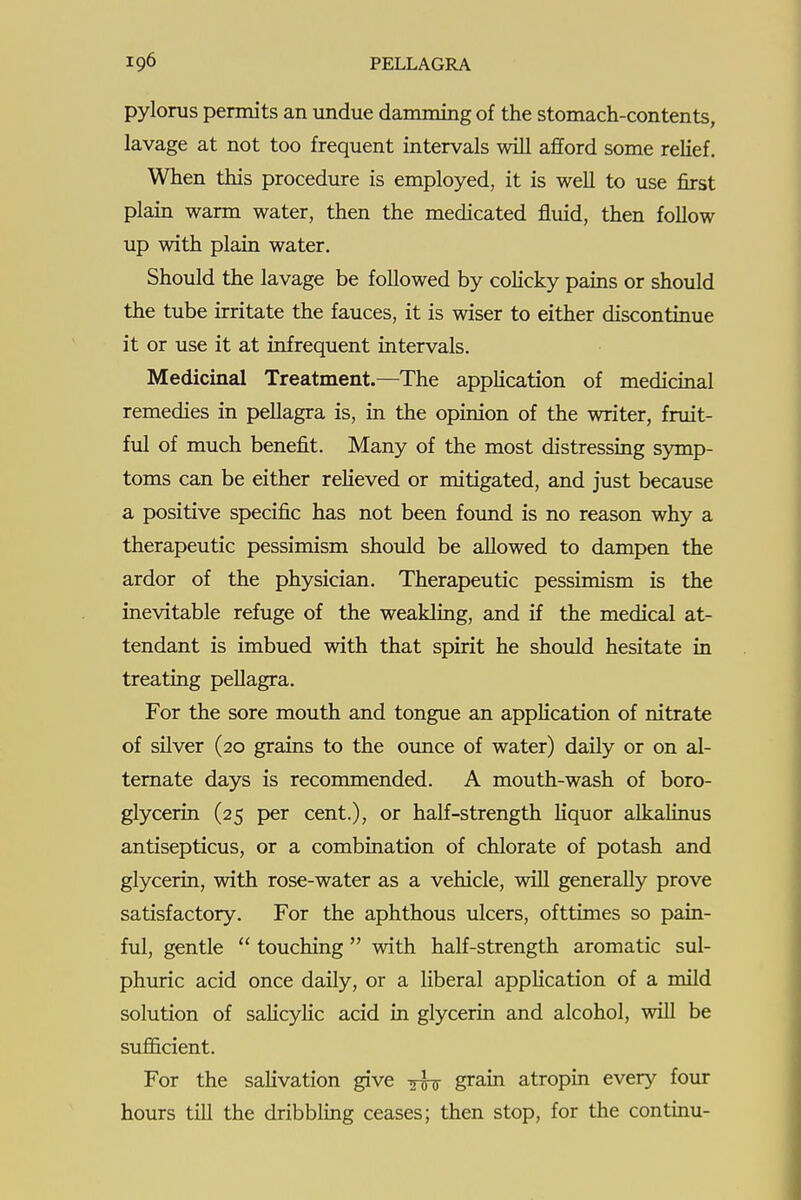 pylorus permits an undue damming of the stomach-contents, lavage at not too frequent intervals will afford some relief. When this procedure is employed, it is well to use first plain warm water, then the medicated fluid, then follow up with plain water. Should the lavage be followed by colicky pains or should the tube irritate the fauces, it is wiser to either discontinue it or use it at infrequent intervals. Medicinal Treatment.—The application of medicinal remedies in pellagra is, in the opinion of the writer, fruit- ful of much benefit. Many of the most distressing symp- toms can be either relieved or mitigated, and just because a positive specific has not been foimd is no reason why a therapeutic pessimism should be allowed to dampen the ardor of the physician. Therapeutic pessimism is the inevitable refuge of the weakling, and if the medical at- tendant is imbued with that spirit he should hesitate in treating pellagra. For the sore mouth and tongue an application of nitrate of silver (20 grains to the oimce of water) daily or on al- ternate days is recommended. A mouth-wash of boro- glycerin (25 per cent.), or half-strength liquor alkalinus antisepticus, or a combination of chlorate of potash and glycerin, with rose-water as a vehicle, will generally prove satisfactory. For the aphthous ulcers, ofttimes so pain- ful, gentle  touching with half-strength aromatic sul- phuric acid once daily, or a liberal application of a mild solution of salicylic acid in glycerin and alcohol, will be sufl&cient. For the salivation give yfg- grain atropin every four hours till the dribbling ceases; then stop, for the continu-