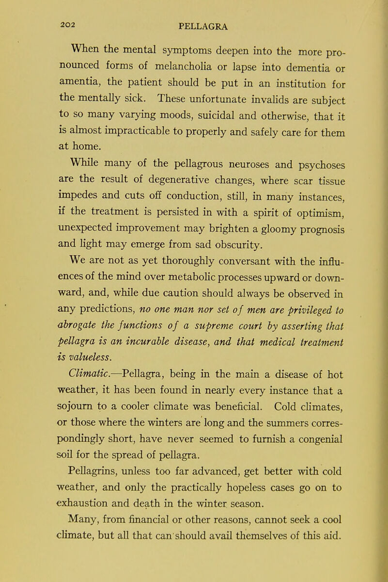 When the mental symptoms deepen into the more pro- nomiced forms of melancholia or lapse into dementia or amentia, the patient should be put in an institution for the mentally sick. These imfortunate invalids are subject to so many varying moods, suicidal and otherwise, that it is almost impracticable to properly and safely care for them at home. While many of the pellagrous neuroses and psychoses are the result of degenerative changes, where scar tissue impedes and cuts off conduction, still, m many instances, if the treatment is persisted in with a spirit of optunism, unexpected improvement may brighten a gloomy prognosis and hght may emerge from sad obscurity. We are not as yet thoroughly conversant with the influ- ences of the mind over metabohc processes upward or down- ward, and, while due caution should always be observed in any predictions, no one man nor set of men are privileged to abrogate the Junctions of a supreme court by asserting that pellagra is an incurable disease, and that medical treatment is valueless. Climatic.—Pellagra, being in the main a disease of hot weather, it has been foimd in nearly every instance that a sojourn to a cooler climate was beneficial. Cold chmates, or those where the winters are long and the summers corres- pondingly short, have never seemed to furnish a congenial soil for the spread of pellagra. Pellagrins, unless too far advanced, get better with cold weather, and only the practically hopeless cases go on to exhaustion and death in the winter season. Many, from financial or other reasons, cannot seek a cool climate, but all that can'should avail themselves of this aid.