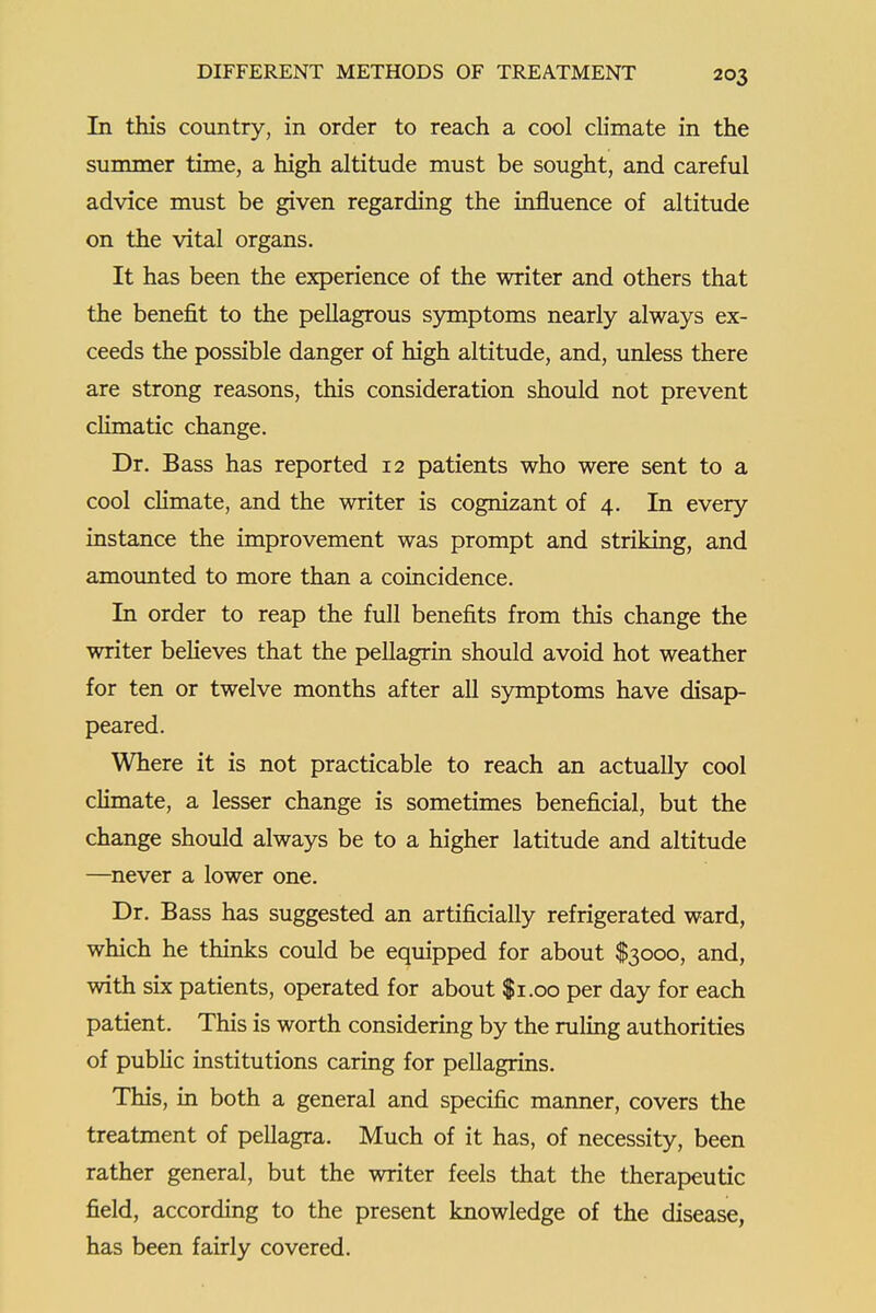 In this country, in order to reach a cool cb'mate in the summer time, a high altitude must be sought, and careful advice must be given regarding the influence of altitude on the vital organs. It has been the experience of the writer and others that the benefit to the pellagrous s3anptoms nearly always ex- ceeds the possible danger of high altitude, and, unless there are strong reasons, this consideration should not prevent climatic change. Dr. Bass has reported 12 patients who were sent to a cool climate, and the writer is cognizant of 4. In every instance the improvement was prompt and striking, and amounted to more than a coincidence. In order to reap the full benefits from this change the writer believes that the pellagrin should avoid hot weather for ten or twelve months after all symptoms have disap- peared. Where it is not practicable to reach an actually cool chmate, a lesser change is sometimes beneficial, but the change should always be to a higher latitude and altitude —never a lower one. Dr. Bass has suggested an artificially refrigerated ward, which he thinks could be equipped for about $3000, and, with six patients, operated for about $1.00 per day for each patient. This is worth considering by the ruling authorities of public institutions caring for pellagrins. This, in both a general and specific manner, covers the treatment of pellagra. Much of it has, of necessity, been rather general, but the writer feels that the therapeutic field, according to the present knowledge of the disease, has been fairly covered.