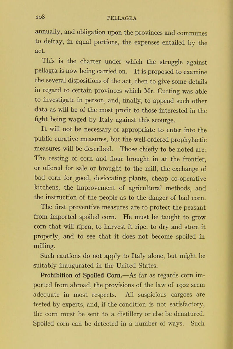 annually, and obligation upon the provinces and communes to defray, in equal portions, the expenses entailed by the act. This is the charter under which the struggle against pellagra is now being carried on. It is proposed to examine the several dispositions of the act, then to give some details in regard to certain provinces which Mr. Cutting was able to investigate in person, and, finally, to append such other data as will be of the most profit to those interested in the fight being waged by Italy against this scourge. It will not be necessary or appropriate to enter into the public curative measures, but the well-ordered prophylactic measures will be described. Those chiefly to be noted are: The testing of com and flour brought in at the frontier, or offered for sale or brought to the mill, the exchange of bad com for good, desiccating plants, cheap co-operative kitchens, the improvement of agricultural methods, and the instmction of the people as to the danger of bad com. The first preventive measures are to protect the peasant from imported spoiled corn. He must be taught to grow com that will ripen, to harvest it ripe, to dry and store it properly, and to see that it does not become spoiled in milling. Such cautions do not apply to Italy alone, but might be suitably inaugurated in the United States. Prohibition of Spoiled Corn.—^As far as regards corn im- ported from abroad, the provisions of the law of 1902 seem adequate in most respects. All suspicious cargoes are tested by experts, and, if the condition is not satisfactory, the corn must be sent to a distillery or else be denatured. Spoiled corn can be detected in a number of ways. Such