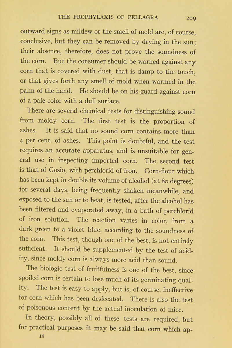 outward signs as mildew or the smell of mold are, of course, conclusive, but they can be removed by drying in the sun; their absence, therefore, does not prove the soundness of the corn. But the consumer should be warned against any com that is covered with dust, that is damp to the touch, or that gives forth any smell of mold when warmed in the palm of the hand. He should be on his guard against corn of a pale color with a dull surface. There are several chemical tests for distinguishing sound from moldy corn. The first test is the proportion of ashes. It is said that no sound corn contains more than 4 per cent, of ashes. This point is doubtful, and the test requires an accurate apparatus, and is unsuitable for gen- eral use in inspecting imported com. The second test is that of Gosio, with perchlorid of iron. Com-flour which has been kept in double its volume of alcohol (at 80 degrees) for several days, being frequently shaken meanwhile, and exposed to the sun or to heat, is tested, after the alcohol has been filtered and evaporated away, in a bath of perchlorid of iron solution. The reaction varies in color, from a dark green to a violet blue, according to the soundness of the com. This test, though one of the best, is not entirely sufficient. It should be supplemented by the test of acid- ity, since moldy corn is always more acid than sound. The biologic test of fruitfulness is one of the best, since spoiled corn is certain to lose much of its germinating qual- ity. The test is easy to apply, but is, of course, ineffective for corn which has been desiccated. There is also the test of poisonous content by the actual inoculation of mice. In theory, possibly all of these tests are required, but for practical purposes it may be said that corn which ap- 14