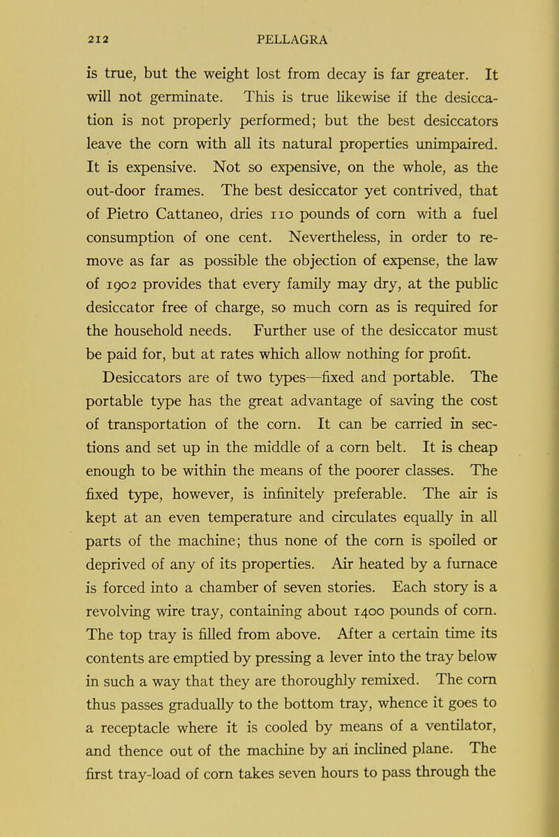 is true, but the weight lost from decay is far greater. It will not germinate. This is true hkewise if the desicca- tion is not properly performed; but the best desiccators leave the corn with all its natural properties unimpaired. It is expensive. Not so expensive, on the whole, as the out-door frames. The best desiccator yet contrived, that of Pietro Cattaneo, dries no poimds of com with a fuel consumption of one cent. Nevertheless, in order to re- move as far as possible the objection of expense, the law of 1902 provides that every family may dry, at the pubHc desiccator free of charge, so much corn as is required for the household needs. Further use of the desiccator must be paid for, but at rates which allow nothing for profit. Desiccators are of two types—fixed and portable. The portable type has the great advantage of saving the cost of transportation of the corn. It can be carried in sec- tions and set up in the middle of a com belt. It is cheap enough to be within the means of the poorer classes. The fixed type, however, is infinitely preferable. The air is kept at an even temperature and circulates equally in all parts of the machine; thus none of the com is spoiled or deprived of any of its properties. Air heated by a fumace is forced into a chamber of seven stories. Each story is a revolving wire tray, containing about 1400 pounds of com. The top tray is filled from above. After a certain time its contents are emptied by pressing a lever into the tray below in such a way that they are thoroughly remixed. The com thus passes gradually to the bottom tray, whence it goes to a receptacle where it is cooled by means of a ventilator, and thence out of the machine by an inclined plane. The first tray-load of corn takes seven hours to pass through the